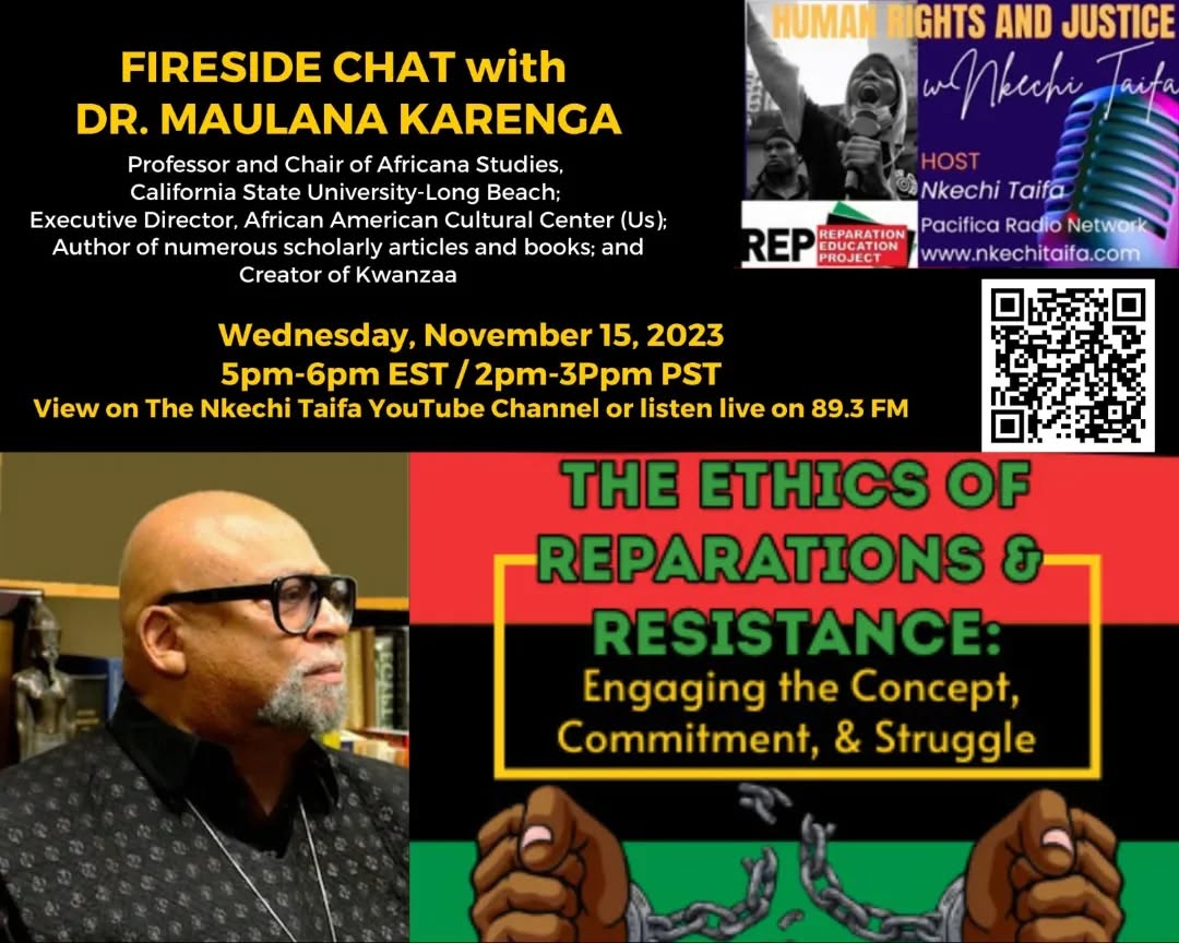 FIRESIDE CHAT with DR. MAULANA KARENGA TOPIC: The Ethics of Reparations and Resistance: Engaging the Concept, Commitment, & Struggle
Wednesday, Nov. 15, 2023, 5pm-6pm EST / 2pm-3Ppm PST
View on The Nkechi Taifa YouTube Channel or listen live on 89.3 FM
Dr. Maulana Karenga is Professor and Chair of Africana Studies, California State University-Long Beach; Executive Director, African American Cultural Center (Us); Author of numerous scholarly articles and books; and Creator of Kwanzaa
#reparations #reparationsnow