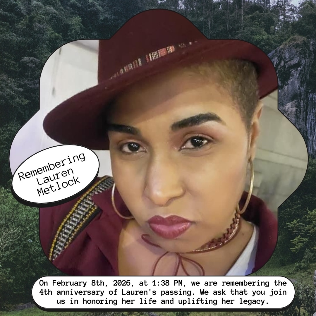 On February 8th at 1:38 PM CT, we invite our community to come together to remember the life and legacy of Lauren Metlock as we mark the 4th anniversary of her passing.
Lauren brought immense joy, care, and brilliance to the lives of everyone who knew and loved her. As we reflect on the moments shared with her and the impact she continues to have, we ask everyone to join us in uplifting her memory. We are continually grateful for her commitment to building a world without prisons, detention centers, or jails, sustainably supporting currently incarcerated individuals and their loved ones.
At 1:38 PM CT on February 8, Lauren’s husband, Manny Metlock, invites the community to pause wherever you are and hold Lauren in your thoughts, prayers, or reflections. May this collective moment provide comfort, strength, and a reminder that Lauren’s love continues to live through us.
For those who wish to honor Lauren’s legacy in other ways, Manny also encourages people to share memories, reflections, and photos of Lauren using the hashtag #heart138. Each story shared is a testament to the light Lauren brought into this world.
As we see memories shared by loved ones, community members, and comrades, we are repeatedly reminded of Lauren’s wisdom, joy, and enduring presence. Her memory lives on in our stories, our love, and our commitment to carry her forward.
Rest in Power, Lauren Metlock. #heart138