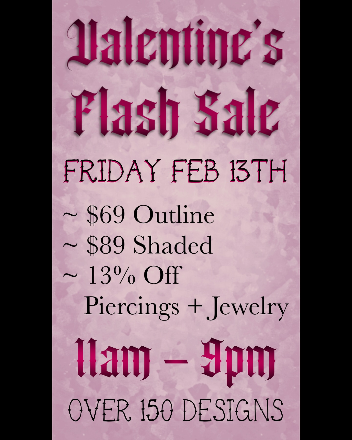 13% OFF Piercing AND Jewelry
+ Over 150 Flash Designs
Walk-ins Only
Friday Feb 13th: 11am - 9pm
$69- Outline
$89- Shaded
Color Priced at Artist’s Discretion
- No Ribs - No Necks - No Groin -
All Other Placements are Allowed
All Designs Are Around 2-3in
#tattooflashsale
#fridaythe13thtattoo
#valentinestattoo
#matchingtattoos
#couplestattoo