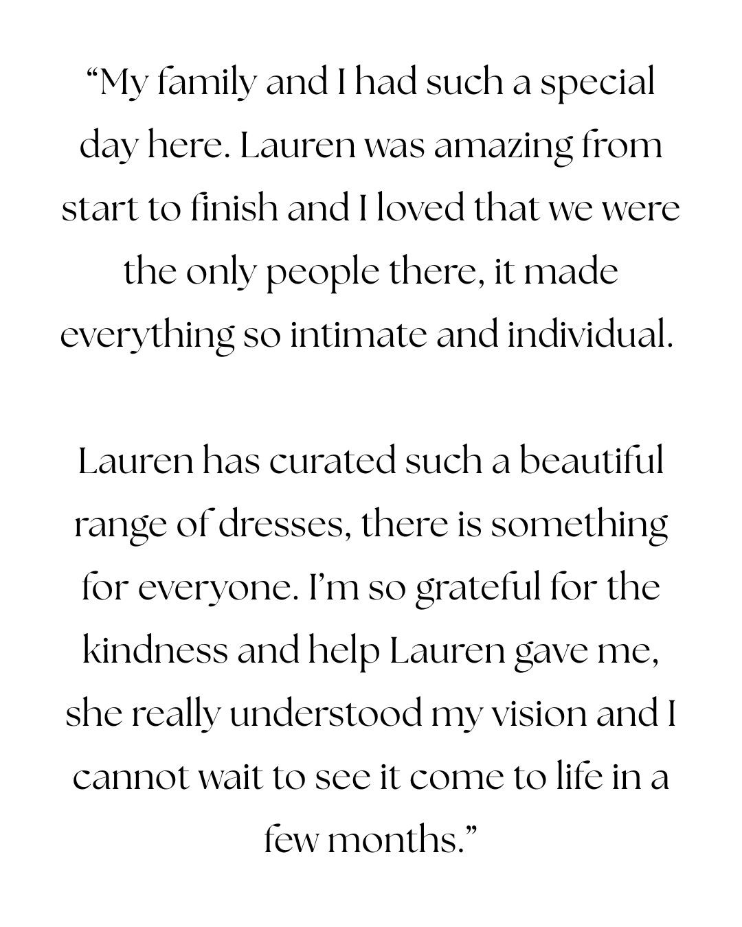 Being part of moments like this is something we’ll never take for granted.
There’s no way to fully describe it. Finding your wedding dress is a journey and when you know, when you see yourself and think this is what I’ll wear when I say my I do’s, it’s completely euphoric.
Thank you to our gorgeous LV Bride for her recent review. We loved bringing your vision to life and are so looking forward to all of the gorgeous fittings this year.
Lauren x