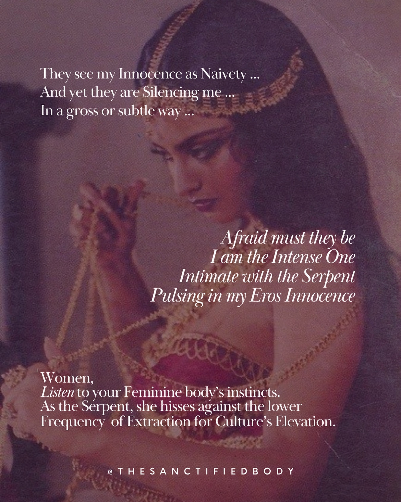 Women,
Your innocence finds its root in the pulse creating and interweaving each single manifestation, Eros. As your sensibility, it is not a weakness or a curse. It is a sacred gift in this distorted world.
Your innocence is not a weakness even if it can be perceived as naivety and used by lower consciousness men and women who do not know another way of interacting other than in the paradigm dominee/dominator. This is Extraction.
This can be very subtle and permeated with manipulation. This is the imprint of their own insecurities and unresolved wounds. You can be both Loving and Compassionate and at the same time you do not need to feel responsible, to take it on yourself and to feed these relationships or to be the savior, the mother or the healer at the cost of your own life force/Eros.
You have been called here for something bigger. Your Eros life force is precious.
Reverence to Eros is the Erection of boundaries and distance when needed.
Reclaiming your Eros sexual energy, you can get out of these draining relationships that are silencing you and making you small.
Rooted in the Innocence of your Eros, you will access the centered realm of the Serpent
Gifted with an instinctual wisdom able to discriminate for healthy relationships in which you can thrive
While being the Totality of the truth vibrating in your Soul and Bones.
Inhabiting your Eros Innocence,
You will access a strength beyond the patriarchal paradigm of dominee/dominator and comparison
Anchored in the steady and eternal flow of the Feminine
Softening the hardest rocks for the realm of Intimacy.
Afraid you will not be.
Alone you will not feel
Again Intimate with the interconnected sensorial realms.
It is about honoring Your Erotic Truth
Pulsing the entire fabric of Life.
Your Erotic Truth can be perceived as irrational by your own mind and others’ as well.
This is patriarchal ignorance.
It is about being the Heretic Woman Serpent to transgress social and patriarchal confinements
For the elevation of your Life and collective frequency.
🌹🐍 Free women circle this Feb 15 - see Bio
#womenempowerment #eros #femininewisdom #sacredfeminine #wombwisdom