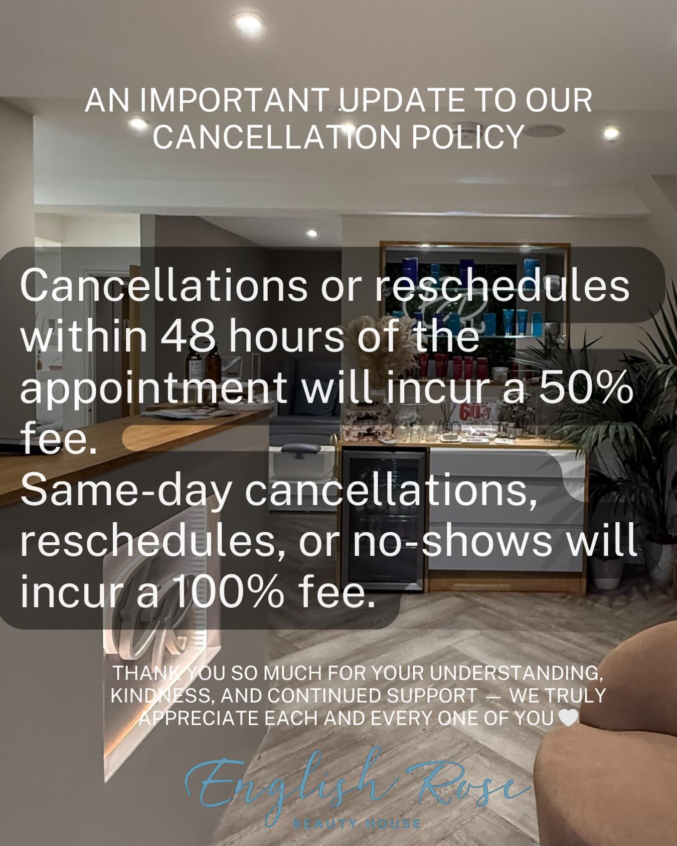 An important update to our Cancellation Policy:
To help us keep appointments running smoothly and ensure availability for everyone, we have updated our cancellation policy:
• Cancellations or reschedules within 48 hours of the appointment will incur a 50% fee
• Same-day cancellations, reschedules, or no-shows will incur a 100% fee
We completely understand that unexpected things can happen, and whenever possible we kindly ask for as much notice as you can provide so we can offer the appointment to another client.
Thank you so much for your understanding, kindness, and continued support — we truly appreciate each and every one of you 🤍
English Rose Beauty House
