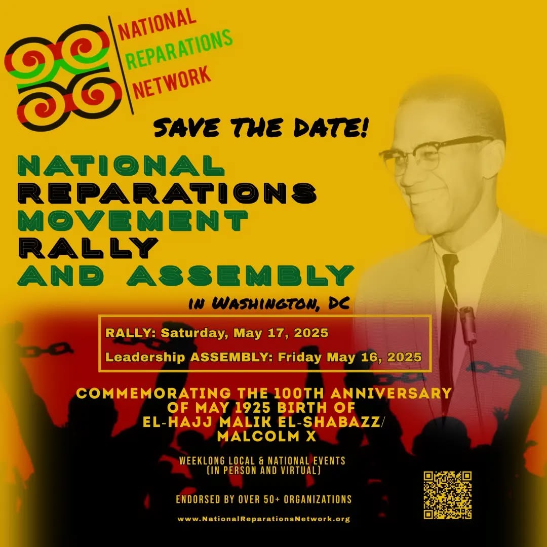 The Response to the initial outreach this summer for a National Reparations Rally and Leadership Strategy Assembly for May 16-17, 2025, has been phenomenal, with over 50 organizations to date registering support for its success!
The National Reparations Rally and Assembly will serve as an historic, much needed gathering for the reparations ecosystem, under the auspices of the National Reparations Network (NRN). At this stage the NRN serves only as an organizing vehicle to build the May 2025 wraparound event.
The May 2025 time frame also commemorates historical significance – the 100th anniversary month of the birth of Malcolm X, a pivotal figure in the modern-era U.S. reparations movement, to honor his legacy and draw inspiration for our continued fight.
Attached please find the preliminary flyer for the event. Feel free to share it far and wide.
#NationalReparationsRally #NationalReparationsNetwork #nrn #reparations #RepararationEducationProject