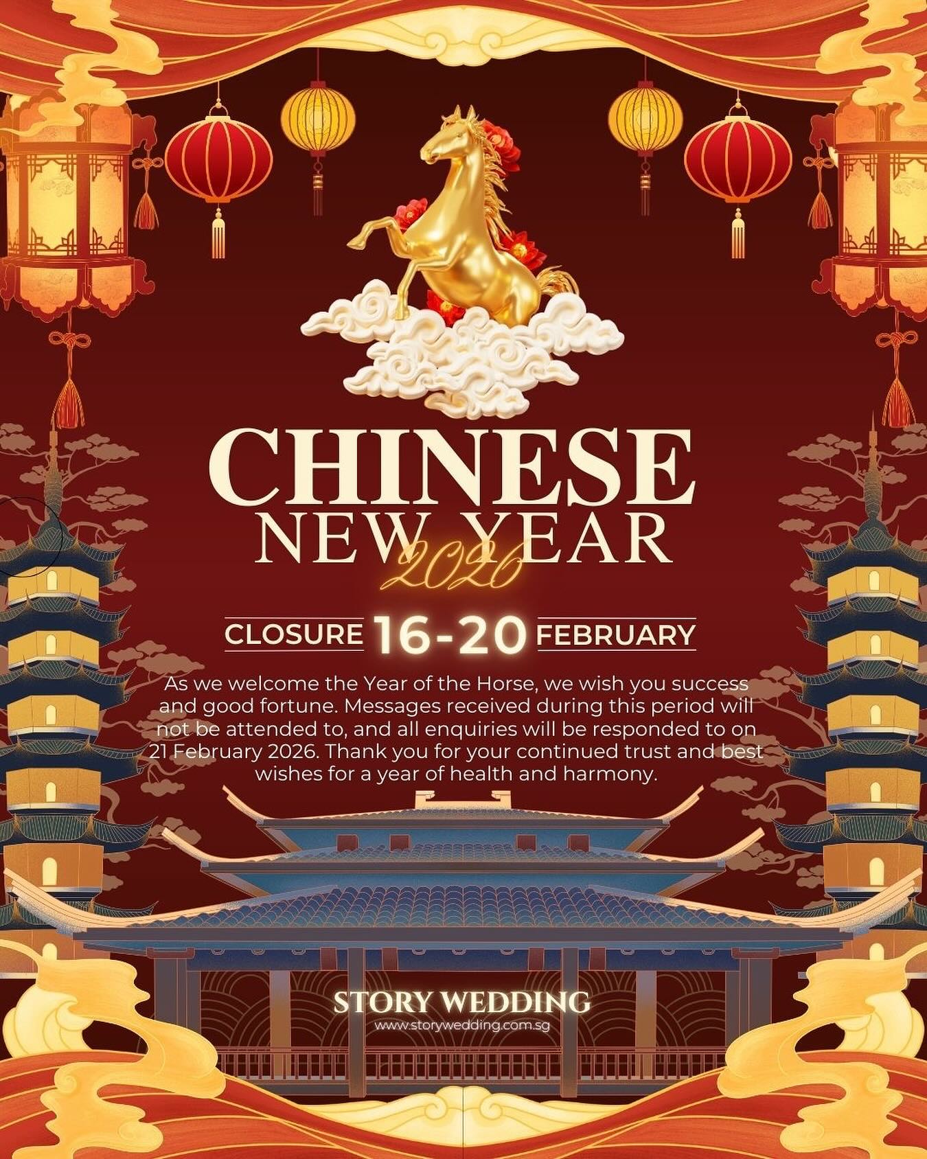 ❤️❤️
Dear Valued Customers and Partners,
Warm greetings!
As the Chinese New Year approaches, bringing renewal and fresh beginnings, we would like to express our sincere gratitude for your trust and support over the past year.
In accordance with our Chinese New Year holiday arrangement, please find our service schedule adjustment as follows:
*Holiday Period:16 February 2026 (Monday) to 20 February 2026 (Friday)*
Resumption of Business:21 February 2026 (Saturday), when all operations and services will officially resume.
During the holiday period, should there be any urgent matters, please contact your dedicated account manager. We sincerely apologize for any inconvenience caused and appreciate your kind understanding.
We have made advance arrangements to ensure a smooth handover of all matters prior to the holiday. If you have any urgent requirements, we kindly recommend reaching out to us in advance, and we will do our utmost to assist and coordinate accordingly.
On the occasion of the Year of the Horse, all of us at Story Wedding would like to extend our heartfelt wishes to you and your team. May your business prosper, success come swiftly, and the year ahead be filled with momentum and achievements. May we continue to work hand in hand, galloping forward together toward greater milestones. Wishing you a joyful Chinese New Year and happiness for you and your family!
Yours sincerely,
Story Wedding Team