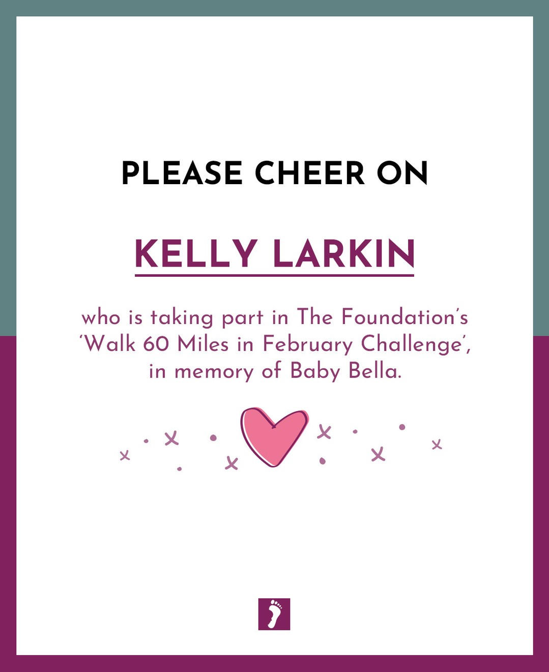 👏👏👏 SHOW YOUR SUPPORT TO KELLY LARKIN WHO IS TAKING PART IN OUR ‘WALK 60 MILES IN FEBRUARY CHALLENGE’. 👏👏👏
💖 In memory of Baby Bella 💖
Your fundraising will help parents and families who will suffer the devastating loss of a precious baby. Ways this money can help:
- Memory Boxes and Baby Loss Support to Bereaved Parents
- Counselling Support to parents and families
- Baby Remembrance Services
- Rainbow Baby Support Group
- Information and Support to midwife's student midwives and other healthcare professionals
- Funding Support for research into Stillbirth and Neonatal Death
A huge thank you from The Foundation for fundraising for us.
A HUGE GOOD LUCK xxx