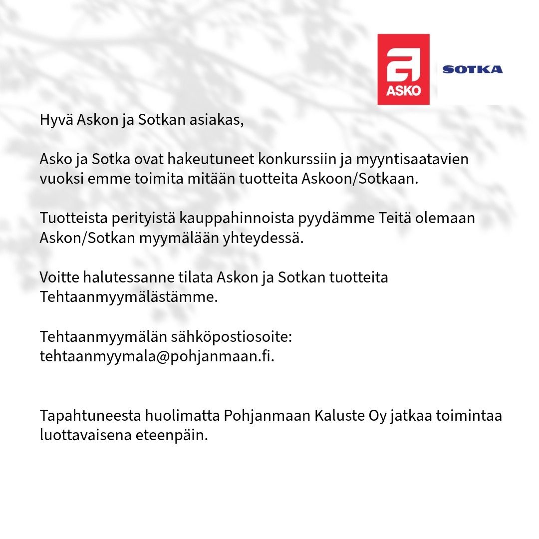 Hyvä Askon ja Sotkan asiakas,
Asko ja Sotka ovat hakeutuneet konkurssiin ja myyntisaatavien vuoksi emme toimita mitään tuotteita Askoon/Sotkaan.
Tuotteista perityistä kauppahinnoista pyydämme Teitä olemaan Askon/Sotkan myymälään yhteydessä.
Voitte halutessanne tilata Askossa ja Sotkassa myynnissä olleita tuotteita, kuten sohvia ja ruokaryhmiä, Tehtaanmyymälästämme.
Tehtaanmyymälän sähköpostiosoite: tehtaanmyymala@pohjanmaan.fi.
Tapahtuneesta huolimatta Pohjanmaan Kaluste Oy jatkaa toimintaa luottavaisena eteenpäin.
#pohjanmaan #pohjanmaankaluste