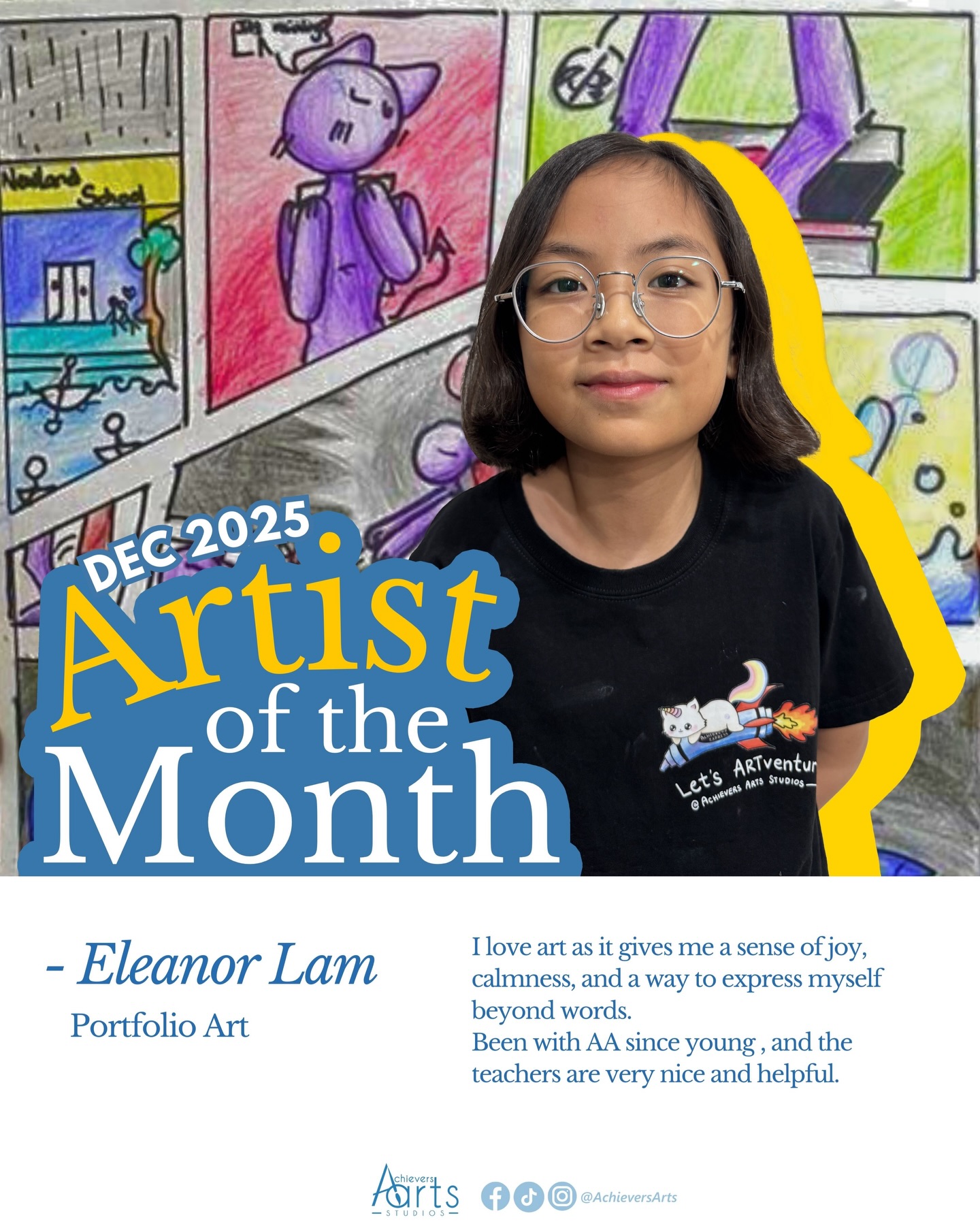 Artist of the Month | December 2025
Eleanor Lam | Portfolio Art
Artist Statement:
Title: Dreamscape
This artwork was constructed by 2 of my nightmares, with some elements inspired from shows “Jenty Chau vs The Underworld’. The Creepy sun , the door and the picture frame are inspired by the show meanwhile the flowers, clouds, and eyes are from my nightmares. The flowers were the main part of the first nightmare I could remember when I was 4.I had a number of nightmares during my exams and I was confused and scared just like the person in the artwork. The medium I used was charcoal pencils and graphite pencils.
Title: 50%
The whole concept symbolizes my messy desk and what it feels like when i’m studying. For the artwork itself, the person is like gone out of the room , the cake is half eaten, the drawing is incomplete to define 50%, and so the person has given up 100 % and left his desk. The stacked books are related to the sticky notes, and these sticky notes are a form of reminder for him to clean his desk fully but he does it halfway. Basically my 50% shows relaxation and incomplete work. I used acrylic, marker and colour pencils for this artwork.
Title: My Own Comic
“I made my own comic using pencil and ink for the outlines. I added color with markers and colored pencils, using shading and layering to make it look lively. I focused on the characters and panels to tell the story clearly.”
Title: Elven’s World
My elf character is inspired by Chigiri Hyoma from Blue Lock, reflecting his agility and speed, qualities that suit her design perfectly. She is also influenced by Bachira Meguru, especially his carefree and cheerful personality and his interactions with the “monster” he hallucinates. In her case, the monster is real—and very clingy—which adds a playful twist to her story. I created this piece using alcohol markers, pencils, and colored pencils. I’m particularly proud of how her shading turned out, as the combination of mediums allowed me to build depth and bring her to life.