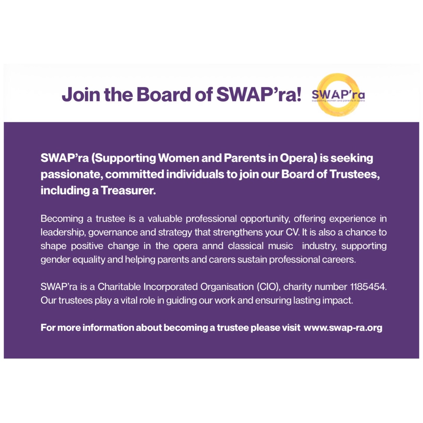 Join the Board of SWAP’ra as a Trustee
SWAP’ra (Supporting Women and Parents in Opera) is seeking passionate, thoughtful and committed individuals to join our Board of Trustees. We are looking to recruit several trustees to build on the board’s existing expertise and help guide the next stage of our development. We are particularly keen to appoint a Treasurer, but we warmly welcome interest from those with a wide range of skills and experience.
SWAP’ra is a Charitable Incorporated Organisation (CIO), charity number 1185454. We are dedicated to promoting gender equality and supporting parents and carers in the opera industry. Through advocacy, research, partnerships and practical support, we work to address structural barriers and create a more equitable, sustainable sector.
Our Board plays a vital role in shaping the organisation’s strategic direction, ensuring strong governance, supporting fundraising and overseeing our long-term impact. Trustees work collaboratively to champion our mission and ensure that SWAP’ra continues to grow in ambition, reach and influence.
Becoming a trustee is also a valuable professional opportunity. It offers meaningful board-level experience, insight into charity governance, and the chance to develop leadership, strategic and financial oversight skills. It is an excellent addition to your CV, broadens your professional network, and demonstrates commitment to equity and sector-wide change — all while contributing your expertise to a cause that is making a real difference.
If you are passionate about opera and committed to advancing equality for women, parents and carers in the industry, we would love to hear from you.
Visit our website to find out more and apply.