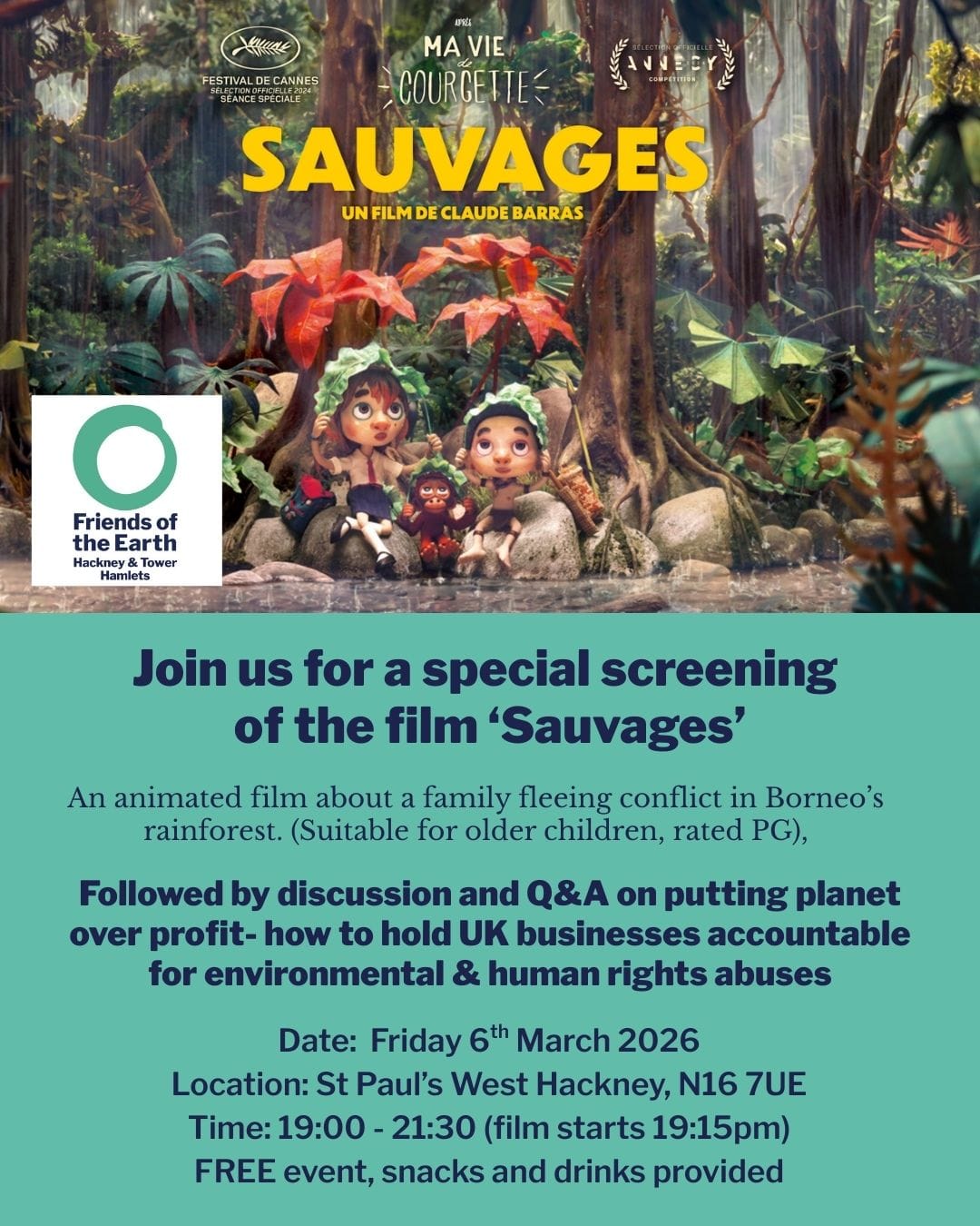 Tower Hamlets and Hackney Free Film Screening of 'Savages' 6 March 2026 at 7.00 pm
06 Mar 2026, 19:00 – 23:00
St Paul's West Hackney, 184 Stoke Newington Rd, London N16 7UY, UK
Join Friends of the Earth Hackney & Tower Hamlets for free showing of an animated film about a family fleeing conflict in Borneo’s rainforest.
After the screening, we are hosting a Q&A with guest speakers to be announced. This film screening will support our local Planet over profit campaign- part of a national effort to protect forests and wildlife across the world.
Tickets available from:
https://www.eventbrite.com/e/friends-of-the-earth-hackney-and-tower-hamlets-free-film-screening-tickets-1982372767311