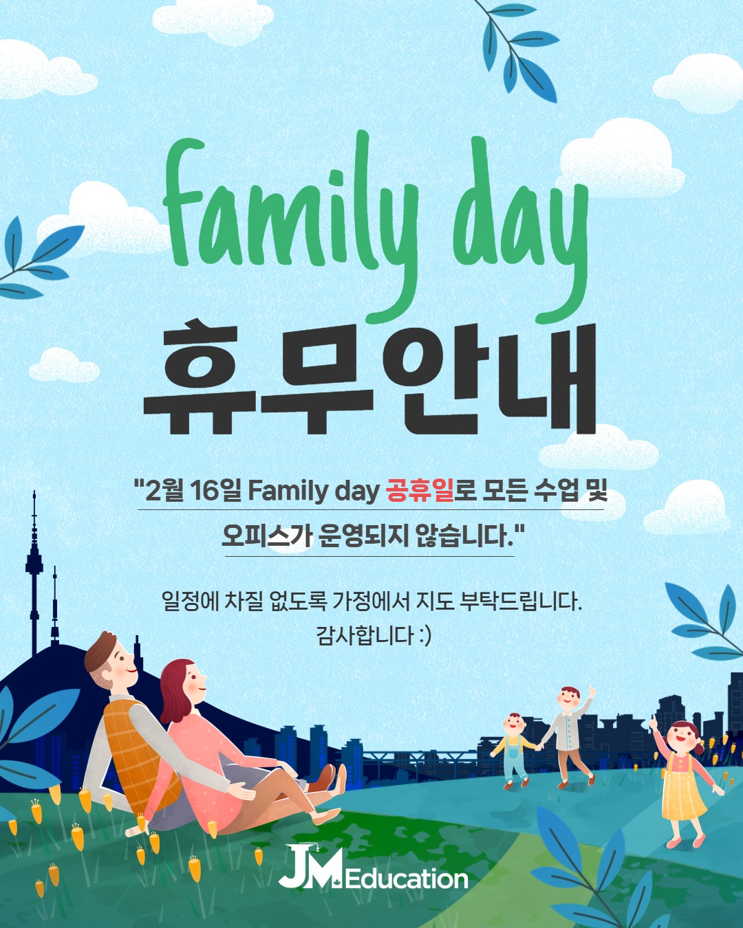 안녕하세요, JM Education 입니다.
다음 주 2월 16일 월요일 ‘Family Day(패밀리 데이)’ 공휴일 인해 JM 모든 수업 및 오피스는 운영되지 않습니다.
2월 17일 화요일 수업부터 정상 진행될 예정입니다.
일정에 차질 없도록 가정에서 지도 부탁드립니다. 감사합니다.
행복한 롱 위켄 보내시길 바랍니다 :)
