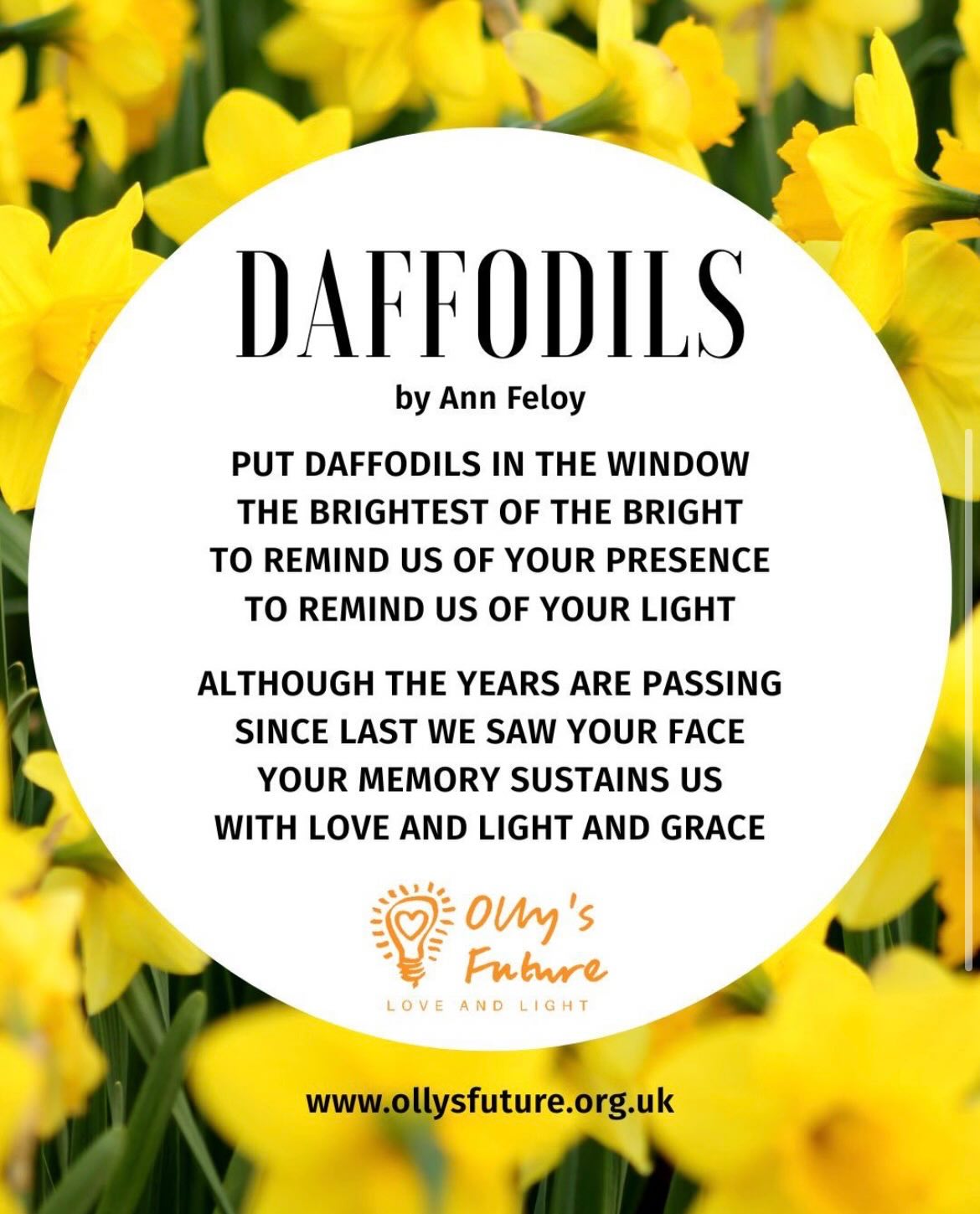 Daffodils in your window 💛
A simple, heartfelt gesture in memory of a loved one or a dear friend.
If you are bereaved on this day of love, please join suicide prevention charity @ollys.future as I am doing, in putting daffodils in your window to show you still love that person and remember them.
Olly’s Future was founded in memory of Olly Hare from Worthing who died on 14th February 2017.
Olly’s mum, my dear friend Ann who I have worked with closely ever since, wrote the poem ‘Daffodils’
Put daffodils in the window
The brightest of the bright
To remind us of your presence
To remind us of your light.
Although the years are passing
Since last we saw your face
Your memory sustains us
With love and light and grace.
Daffodils are a sign of spring, of new beginnings and the promise of hope for the future - so important for those bereaved.
By displaying daffodils on Valentine’s Day, Ann and the team at Olly’s Future hope to encourage greater understanding and empathy - and a kinder world.
#daffodils #daffodilsonvalentinesday #valentinesday #bereavement #suicideprevention