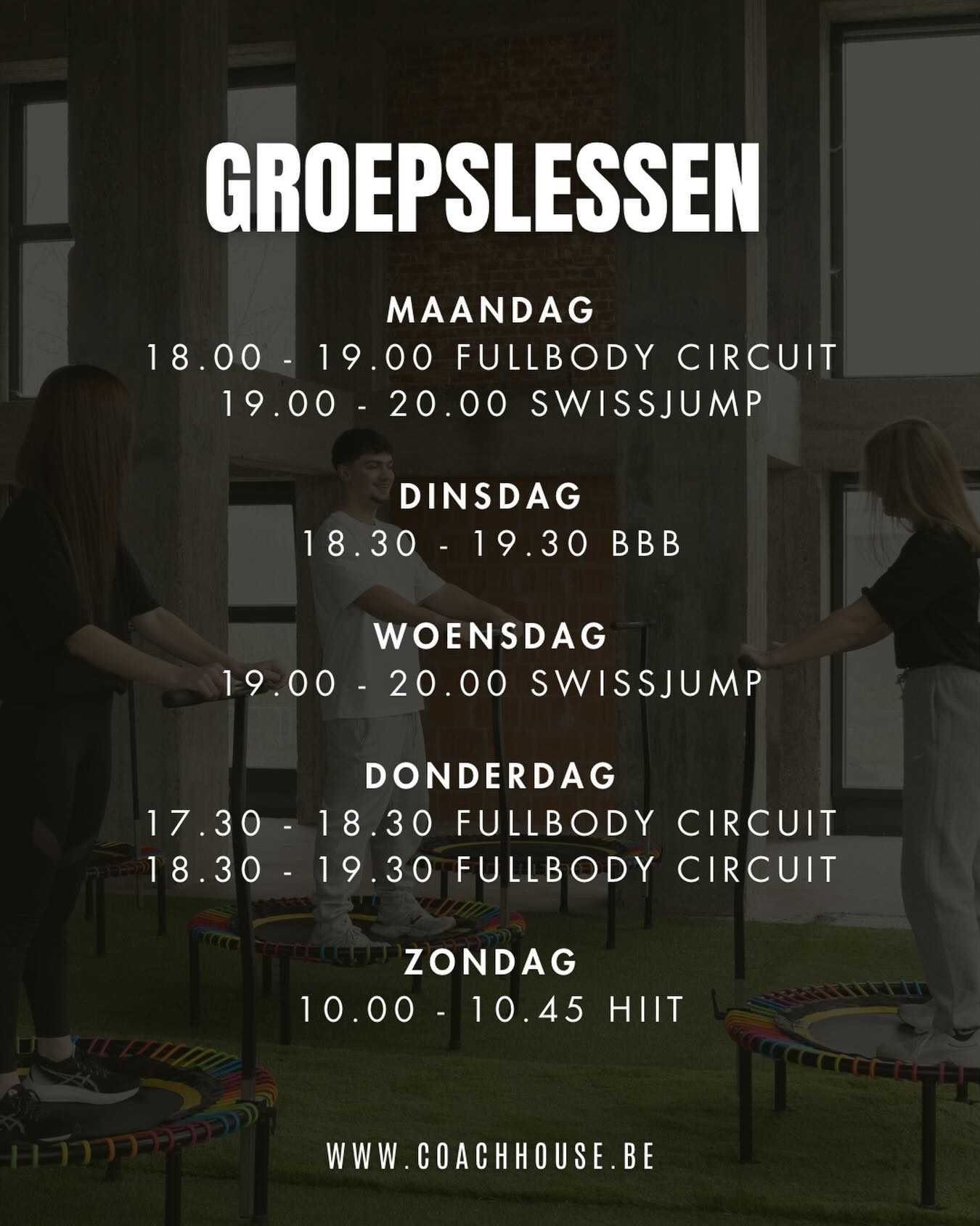 GROEPSLESSEN
Maandag
18.00 - 19.00 (Semi-PT) FULLBODY CIRCUIT met Amelie
19.00 - 20.00 SWISSJUMP met Amelie & Sophie
EXTRA 19.00 - 20.00 (Semi-PT) FULLBODY CIRCUIT met Amelie & Sarina
Dinsdag
EXTRA 17.00 - 17.45 HIIT met Amelie
18.30 - 19.30 BBB met Ann & Sarina
Woensdag
19.00 - 20.00 SWISSJUMP met Sophie
Donderdag
17.30 - 18.30 (Semi-PT) FULLBODY CIRCUIT met Gerben
18.30 - 19.30 (Semi-PT) FULLBODY CIRCUIT met Gerben
EXTRA 19.30 - 20.30 (Semi-PT) FULLBODY CIRCUIT met Gerben
Zondag
10.00 - 10.45 HIIT met Amelie
Inschrijven?
www.coachhouse.be