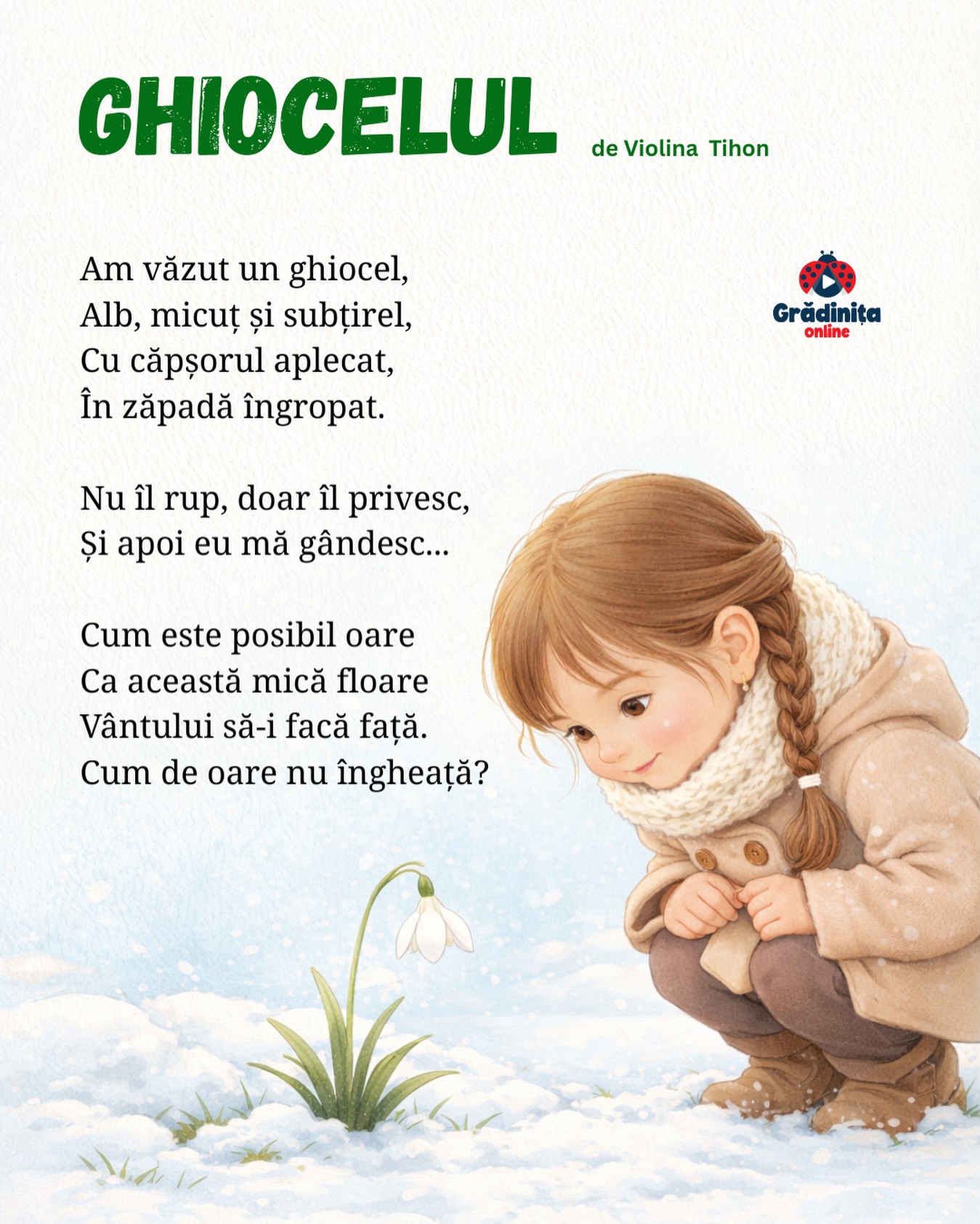 Ghiocelul
de Violina Tihon
Am văzut un ghiocel,
Alb, micuț și subțirel,
Cu căpșorul aplecat,
În zăpadă îngropat.
Nu îl rup, doar îl privesc,
Și apoi eu mă gândesc...
Cum este posibil oare
Ca această mică floare
Vântului să-i facă față.
Cum de oare nu îngheață?
#gradinitaonline #poezie #poeziicopii #poeziipentrucopii #ghiocel