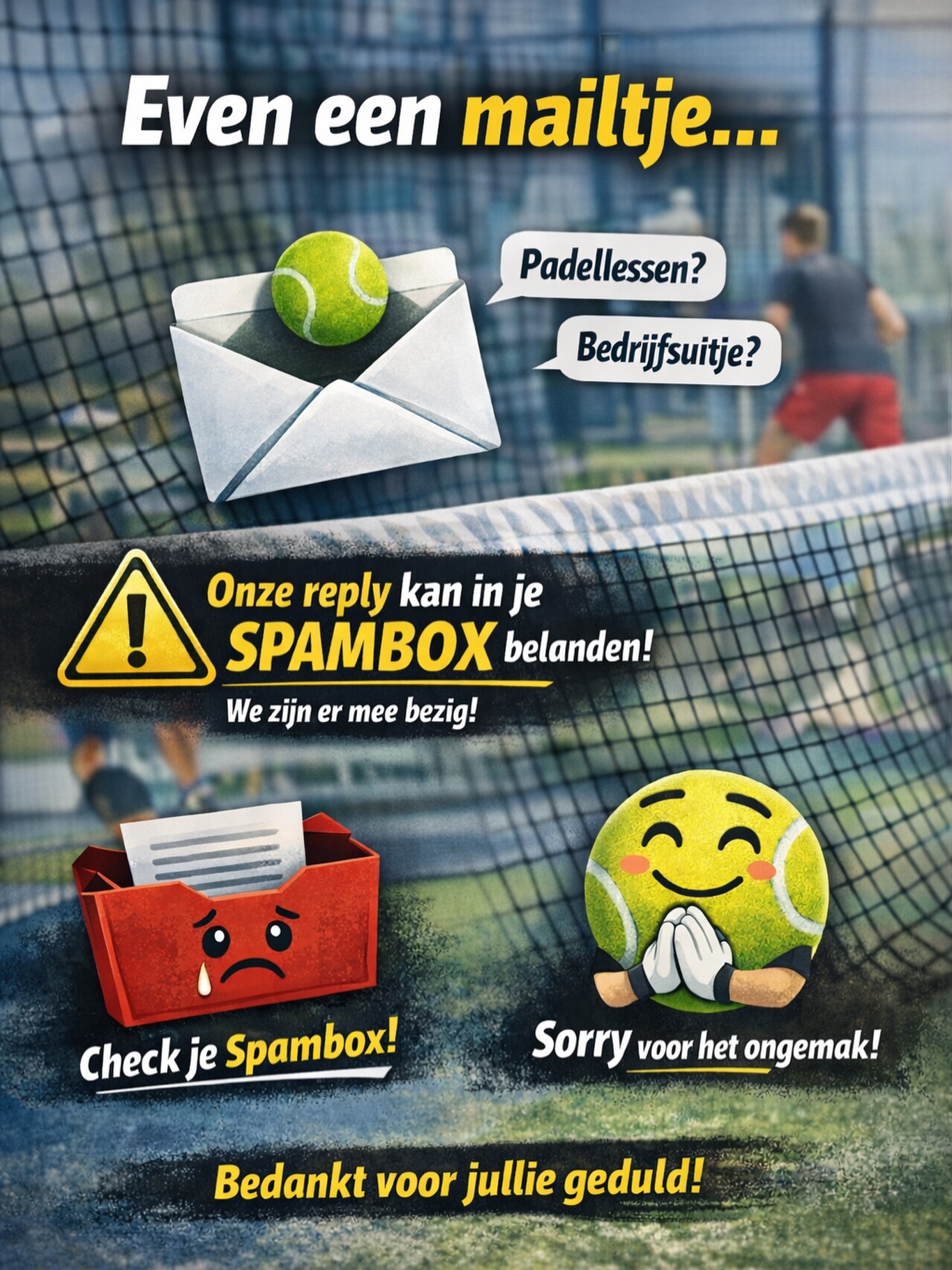 📩 Even een heads-up over mailverkeer
We krijgen dagelijks diverse aanvragen binnen — van mensen die graag padellessen willen volgen tot bedrijven die met ons willen komen padellen. Superleuk! 🙌
We doen ons best om alles zo netjes en snel mogelijk te beantwoorden.
👉 Let op: het kan zijn dat onze reply soms in je spambox terechtkomt.
We zijn dit probleem momenteel aan het oplossen.
Alvast sorry voor het ongemak en dank voor jullie geduld!🙏
Heb je niets ontvangen? Check even je spam of stuur gerust nog een berichtje.📲