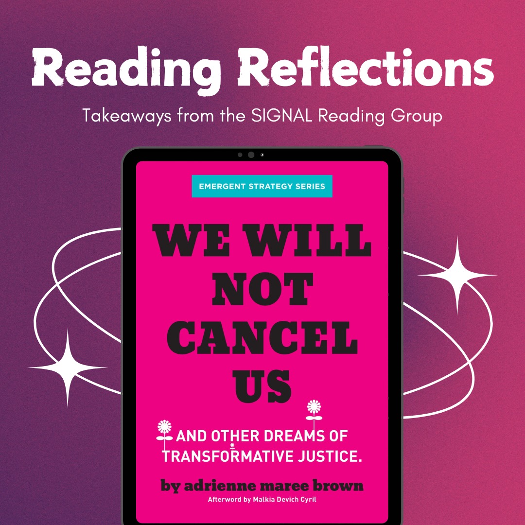 We're back with another Reading Reflections from the SIGNAL Reading Group! Last month, we read "We Will Not Cancel Us" by adrienne maree brown.
Our conversation revolved around the tensions we felt between transformative justice and the current moment where we're seeing heightened backlash against marginalized people who call out systems of oppression. While this book is a crucial read for thinking through restorative and transformative justice, we're still working through developing and naming tangible actions in the pursuit of this mission.
Watch out for the next SIGNAL reading group!