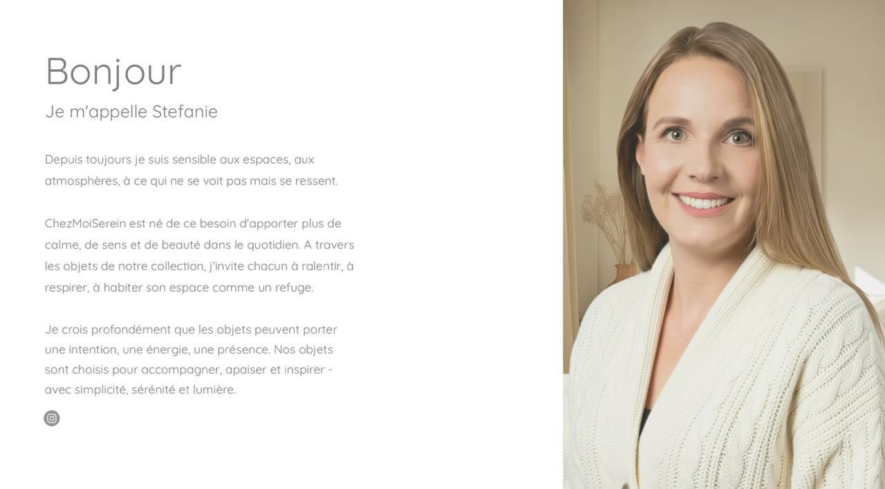 Je m’appelle Stefanie. Depuis toujours je suis sensible aux espaces, aux atmosphères, à ce qui ne se voit pas mais se ressent.
ChezMoiSerein est né de ce besoin d’apporter plus de calme, de sens et de beauté dans le quotidien. A travers les objets de notre collection, j’invite chacun à ralentir, à respirer, à habiter son espace comme un refuge.
Je crois profondément que les objets peuvent porter une intention, une énergie, une présence. Nos objets sont choisis pour accompagner, apaiser et inspirer - avec simplicité, sérénité et lumière. Viens découvrir notre collection sur www.ChezMoiSerein.ch