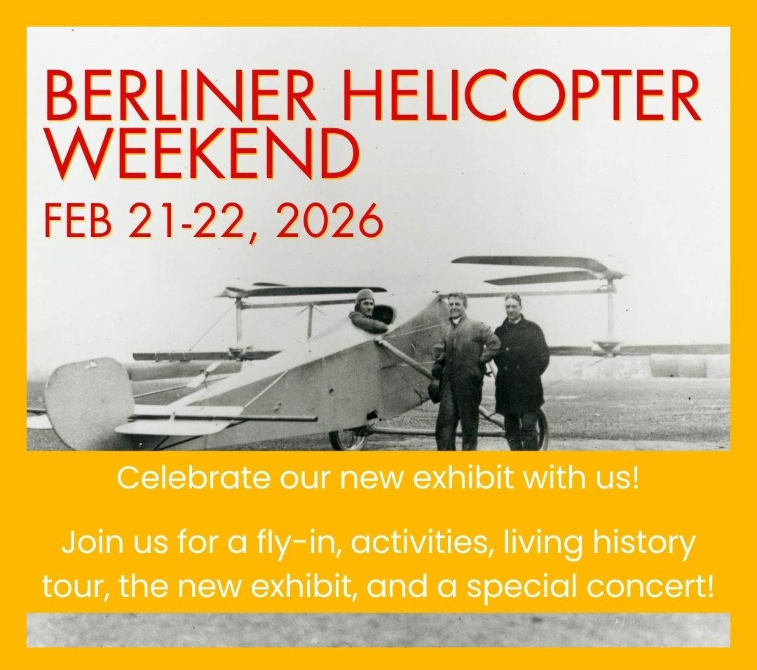 Discover the thrill of vertical flight and how it started right here at College Park Airport! Explore the new exhibition, The Berliner Helicopter: America’s Forgotten Helicopter, get hands-on with interactives, and explore the wonders of vertical flight technology.
--- Saturday Schedule-of-Events ---
10:10 am: Helicopter Fly-in
10:30-11:30 am: Cub Corner
11:00 am: Helicopter Fly-out
11:30 am-12:30 pm: Discovery Cart
12:15-1:00 pm: Living History Program
1:00-2:00 pm: Discovery Cart
--- Sunday Schedule-of-Events ---
10:30-11:30 am: Cub Corner
11:30 am-12:30 pm: Discovery Cart
12:30-1:30 pm: Cub Corner
1:00-2:00 pm: Discovery Cart
3:00-4:30 pm: Runway Rhythms Concert (Separate Registration – Recommended)