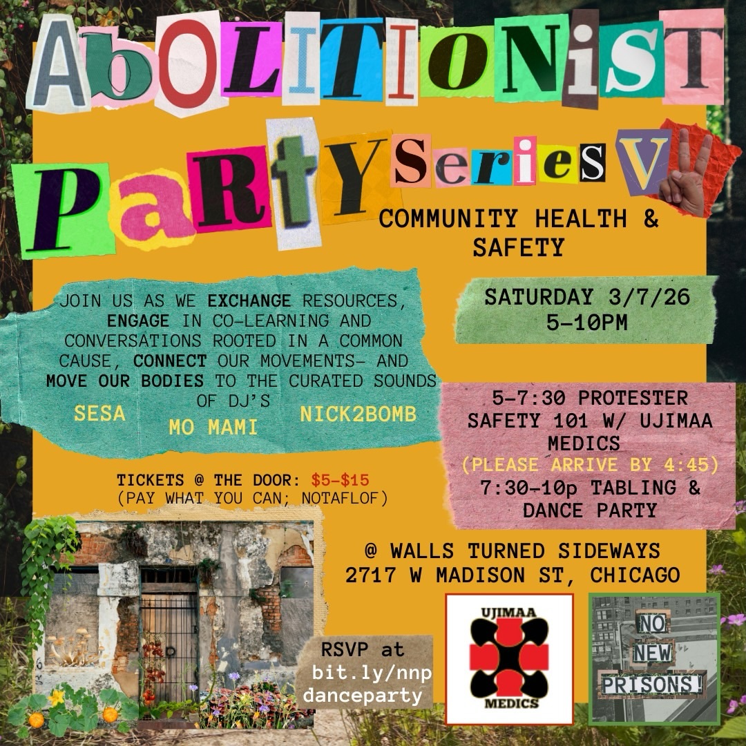 Abolitionist Party Series is BACK!
Join the No New Prisons Illinois Campaign / @nonewprisons.il on Saturday, March 7th, for the second gathering in a series dedicated to uplifting the intersectionality of our movements!
Volume 2 will focus on community health and safety. Ujimaa Medics will lead a training session on Protester Health & Safety, followed by tabling and a dance party featuring DJs @sesammira @momamimusic and @nick2bomb ! Come to exchange resources, learn together, and engage in conversations rooted in a common cause!
Schedule:
- Doors open at 4:30 PM
- Training: 5:00 PM - 7:30 PM
- Dance Party with DJs: 7:30 PM - 10:00 PM
Accessibility:
-We ask that people come masked to the event due to 1 in 24 people in Illinois currently being sick with COVID-19, and always wanting to keep each other safer! Masks will also be provided!
-The venue is wheelchair accessible and has wheelchair accessible bathrooms. We will be on the first floor of the venue.
Tickets: Sliding scale at the door, $5-$15 (no one will be turned away for lack of funds; additional donations are welcome). There will also be a cash bar.
Location: Walls Turned Sideways, 2717 W Madison, Garfield Park, Chicago
RSVP: http://bit.ly/nnpdanceparty