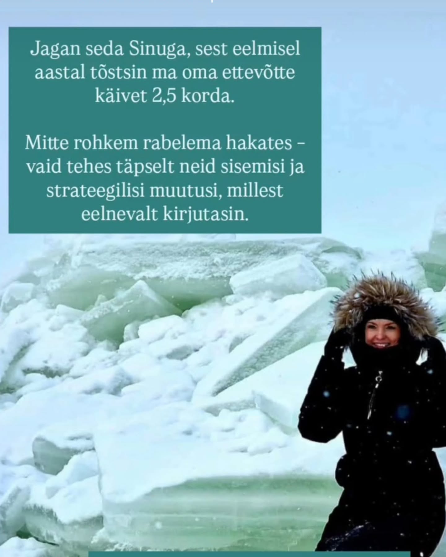 Kui Sa oled täna täiesti rahul,
ei tunne sisemist kutset kasvada
ja Sind ei kõneta teadlik eneseareng ettevõtjana,
siis see programm ei ole Sulle.
Aga kui Sa tunned, et miski siiski torgib…
💥 Kui Sa tead, et Sul on rohkem potentsiaali kui see, mida Sa praegu rakendad.
💥 Kui Sa januned selguse, fookuse ja sügavamate vestluste järele.
💥 Kui Sa tahad kasvada mitte ainult ettevõttes, vaid ka inimesena.
Siis kutsun Sind 3-kuulisse coachingu ja mentorlusega grupiprogrammi
„Järgmise taseme mina ettevõtjana“ 💥
See ei ole kursus.
See on:
✨ koos mõtlemine ja koos edasi liikumine,
✨ personaalsus - väike, kuni 6-liikmeline grupp (3 kohta on juba võetud - 3 veel vabad),
✨ fookus nii ettevõtte kasvul kui ka Sinu sisemisel kindlusel,
✨ iganädalased grupikõned + 2 individuaalset 1:1 coachingut,
✨ ruum, kus Sa ei jää oma küsimuste ja mõtetega üksi,
✨ külla tulevad oma ala eksperdid
Jpm põnevat ja väärtuslikku.
Eelmisel aastal tõstsin ma oma ettevõtte käivet 2,5 korda.
Mitte rohkem rabades – vaid luues selguse, hoides fookust ja tehes julgeid otsuseid. Ja sealjuures oli väga oluline samm > ümbritseda end inspireerivate inimestega. 🤩
Seda sama teekonda aitan ma nüüd luua ka Sinul.
🚀 Stardime 16.02 > Intensiivne 3 kuud + 2 kuud järeltoetust.
Kui Sa tunned, et see võib olla Sinu järgmine samm,
siis kirjuta mulle „JÄRGMINE TASE“ või broneeri tasuta 40-minutiline selguse kõne.
Kõne ei kohusta Sind liituma.
Aga võib anda Sulle vastuse, mida Sa oled oodanud.
Sinu ettevõte saab kasvada ainult nii palju, kui Sina lubad endal kasvada. 💚