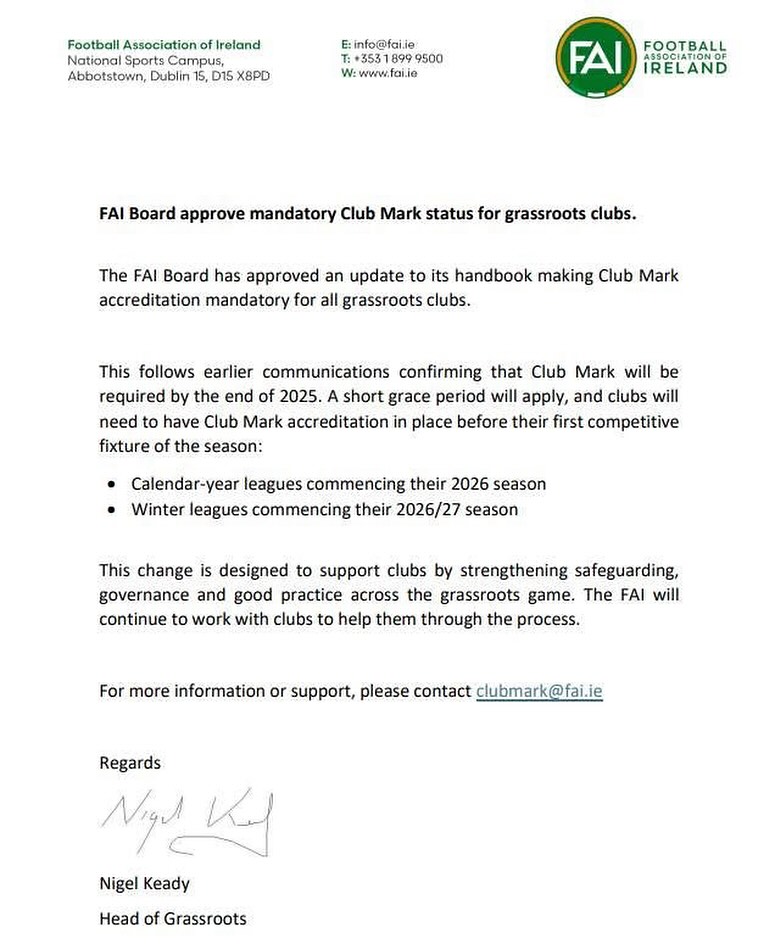 FAI CLUB MARK !
(Email sent to all Club Secretaries this evening).
Congratulations to the clubs who have already achieved accreditation).
Pease see below snippet from communication received from the FAI Club Mark team today.
It is absolutely imperative that all clubs whose applications are still in process, complete the process and have a minimum entry level Club Mark before our summer season kicks off.
If your Club require any support / guidance in this regard please contact the club mark team at clubmark@fai.ie immediately / or alternatively please give me a call and we will do our best to get the support your club require to get you over the line. The FAI have been very clear with us regarding the requirement for our calendar season.