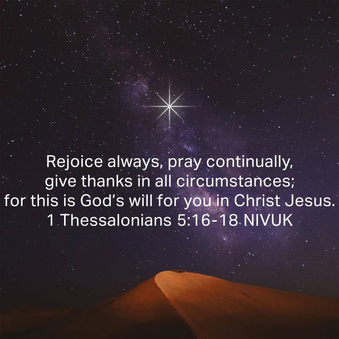 Somehow January feels like a good time to make a fresh start; to re-engage with God through bible study and/or prayer; to dust off those bible or devotional apps. This verse is a reminder of the reason and benefits of doing so. Although I like to read it backwards, it feels more logical: to be in Christ Jesus, this is God's will for me, for this I give thanks in all circumstances, as I pray continually and therefore I shall rejoice always!