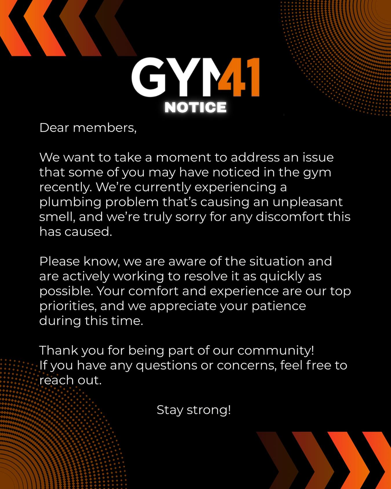 Dear members,
We want to take a moment to address an issue that some of you may have noticed in the gym recently. We’re currently experiencing a plumbing problem that’s causing an unpleasant smell, and we’re truly sorry for any discomfort this has caused.
Please know, we are aware of the situation and are actively working to resolve it as quickly as possible. Your comfort and experience are our top priorities, and we appreciate your patience during this time.
Thank you for being part of our community! If you have any questions or concerns, feel free to reach out.
Stay strong! 💪✨
Gym 41