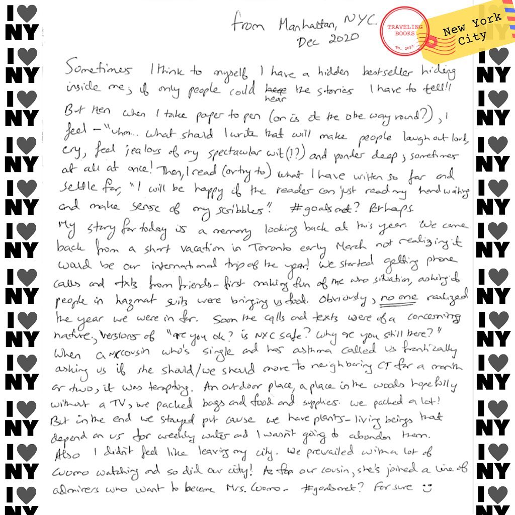 “From Manhattan, NYC
Dec 2020
Sometimes I think to myself I have a hidden bestseller hiding inside me, if only people could hear the stories I have to tell!! But then when I take paper to pen (or is it the other way round?), I feel - “uhm… what should I write that will make people laugh out loud, cry, feel jealous of my spectacular wit (!?) and ponder deep; sometimes at all at once! Then, I read (or try to) what I have written so far and settle for, “I will be happy if the reader can just read my hand writing and make sense of my scribbles.” #goalsmet? Perhaps.
My story for today is a memory looking back at this year. We came back from a short vacation in Toronto early March not realizing it would be our international trip of the year! We started getting phone calls and texts from friends - first making fun of me or situation, asking if people in hazmat suites were brining us food. Obviously, no one realized the year we were in for. Some calls and texts were of a concerning nature; versions of “are you ok? Is NYC safe? Why are you still there?”
When a cousin who’s single and has asthma called us frantically asking us if she should/we should move to neighbouring city for a month or two, it was tempting. An outdoor place, a place in the woods hopefully without a TV, we packed bags and food and supplies. We packed a lot! But in the end we stayed put cause we have plants - living being that depend on us for weekly water and I wasn’t going to abandon them. Also, I didn’t feel like leaving my city. We prevailed with a lot of Cuomo watching and so did our city! As far our cousin, she’s joined a line of admirers who want to become Mrs. Cuomo - #goalsmet ? For sure :)“
.
.
.
.
.
.
#cuomo #newyorkcity #ny #manhattan #travelingpbooksproject #covidstory #pandemia #writingstories #stories