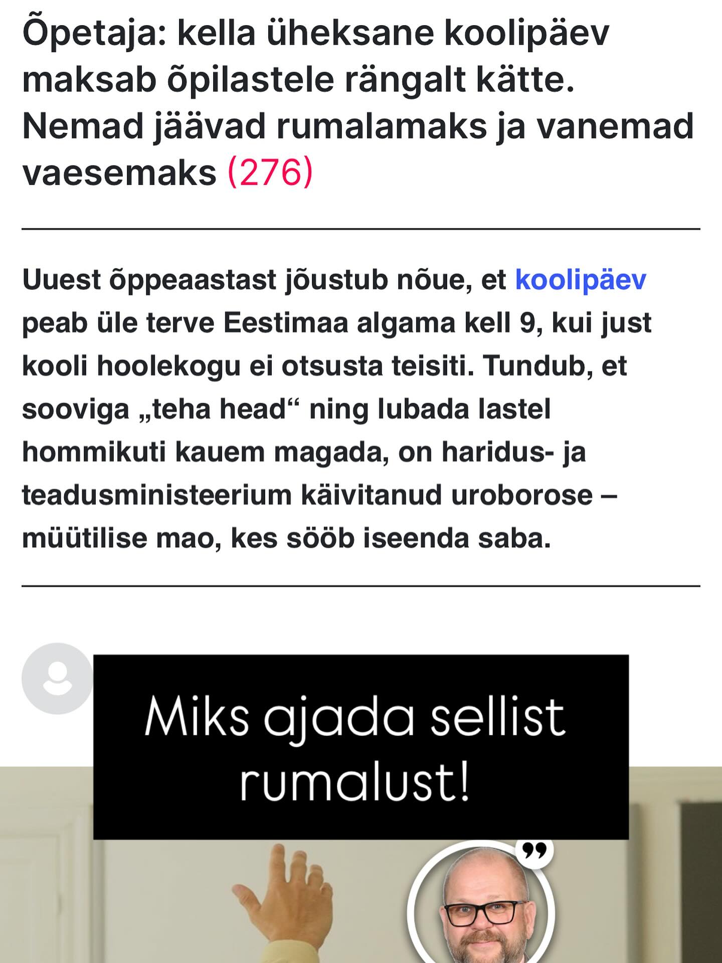 Minu jaoks tundub see käsitlus pealiskaudne ja loogikavaene. Õppemetoodika peaks nagunii muutuma – ja tegelikult on see juba vaikselt muutumas. Ei ole paratamatu, et kõik peab venima ja hilinema - süsteemi saab ümber korraldada nii, et see toimiks tõhusamalt.
Lapsed võiksid koolis olla maksimaalselt kuus tundi päevas – sellest peaks täiesti piisama, kui õpe on sisuline ja hästi korraldatud. Ka trennid ja huviringid võiksid toimuda varasemal ajal. Ühiskond on muutumas ning ka hariduskorraldus peaks sellega kaasas käima.
Teadusuuringud on juba aastaid näidanud, et täiskasvanute maksimaalne kognitiivne sooritusvõime püsib umbes 5–6 tundi päevas. Samuti on unemeditsiinis juba ligi 30 aastat teada, et laste ja noorukite une-ärkveloleku rütm nihkub bioloogiliselt hilisemaks. Miks siis hoida kinni vanas süsteemis, mis ei arvesta neid teadmisi ega toimi?
Miks suruda lastele peale liigset frustratsiooni ja stressi, kui teadus ja praktika viitab vajadusele süsteemi kohandada? Hariduskorraldus peaks lähtuma laste arengulistest ja bioloogilistest eripäradest, mitte üksnes harjumuspärasest, kuid ajale jalgu jäänud mudelist. Eriti kurb on see, kui lapsevanem seab esikohale oma mugavuse ja vabaduse, samal ajal kui laps peab kandma nende valikute tagajärgi. Võib-olla oleks aeg vaadata olukorda avarama pilguga – mitte läbi kitsaste „siniste prillide“, vaid märgata ka teisi vaatenurki ja võimalikke lahendusi.
Arusaadav on ka vanemate fustratsioon aga kaua veel peab nii olema?