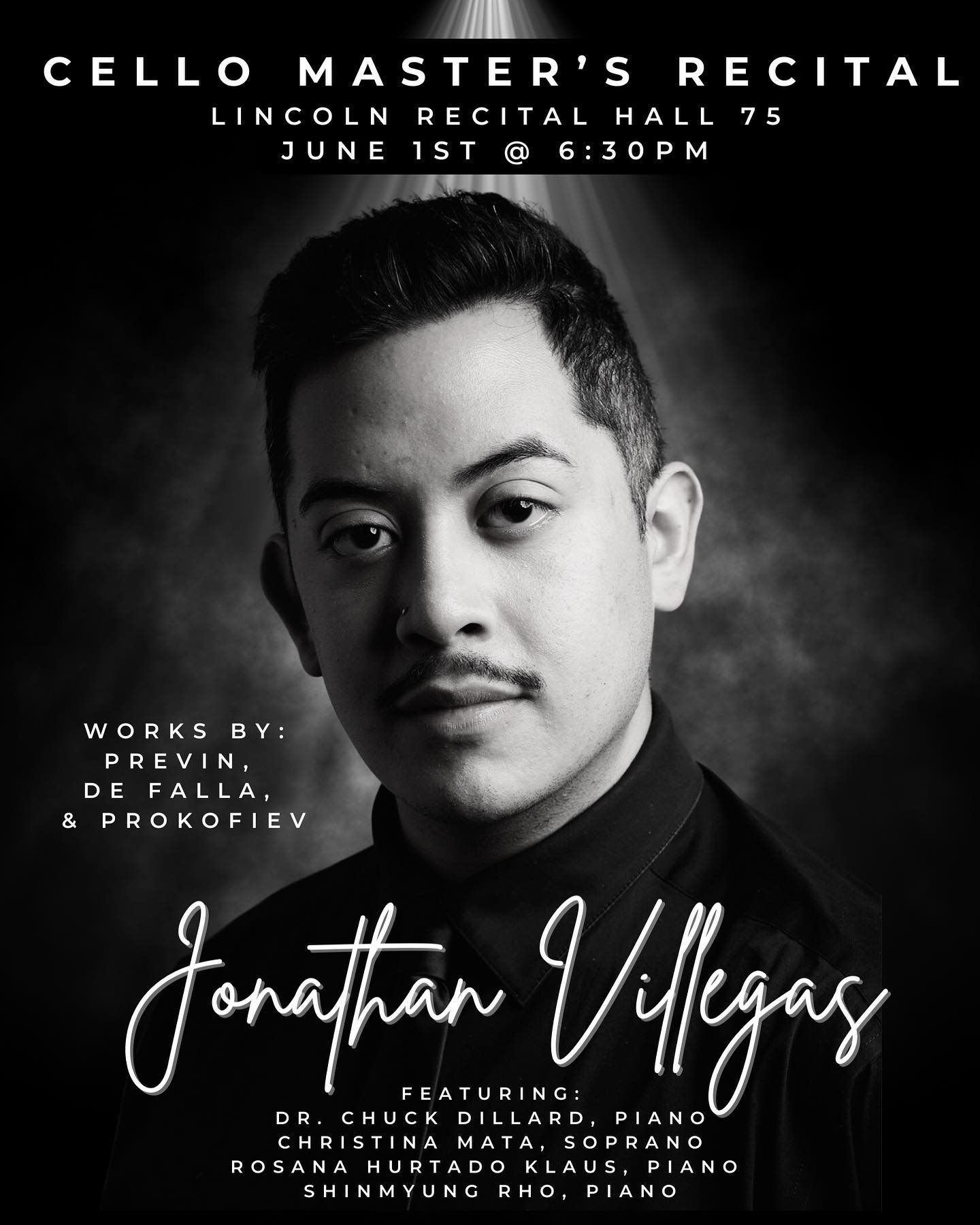 Very excited to share with you all my Master’s Recital on June 1st, 2023 in Lincoln Recital Hall RM 75 @ 6:30pm.
This event is free and open to the public!
Cello Master’s Recital
Jonathan Villegas, Cello
Program includes:
“Four Songs for Soprano, Cello, and Piano (1994)” by André Previn
Featuring: Dr. Chuck Dillard, Piano
Christina Mata, Soprano
“Suite Populare Espagnole” by Manuel de Falla for Cello & Piano
Featuring: Rosana Hurtado Klaus, piano
Prokofiev Cello Sonata in C-Major, op. 119
Featuring: Shinmyung Rho, Piano
This is a very special performance in part of my recital requirement for graduation in a Masters in Cello Performance from Portland State University, under the instruction of Hamilton Cheifetz.
This event will also be live-streamed, and shared through the event page.
I can’t wait to see you all there!