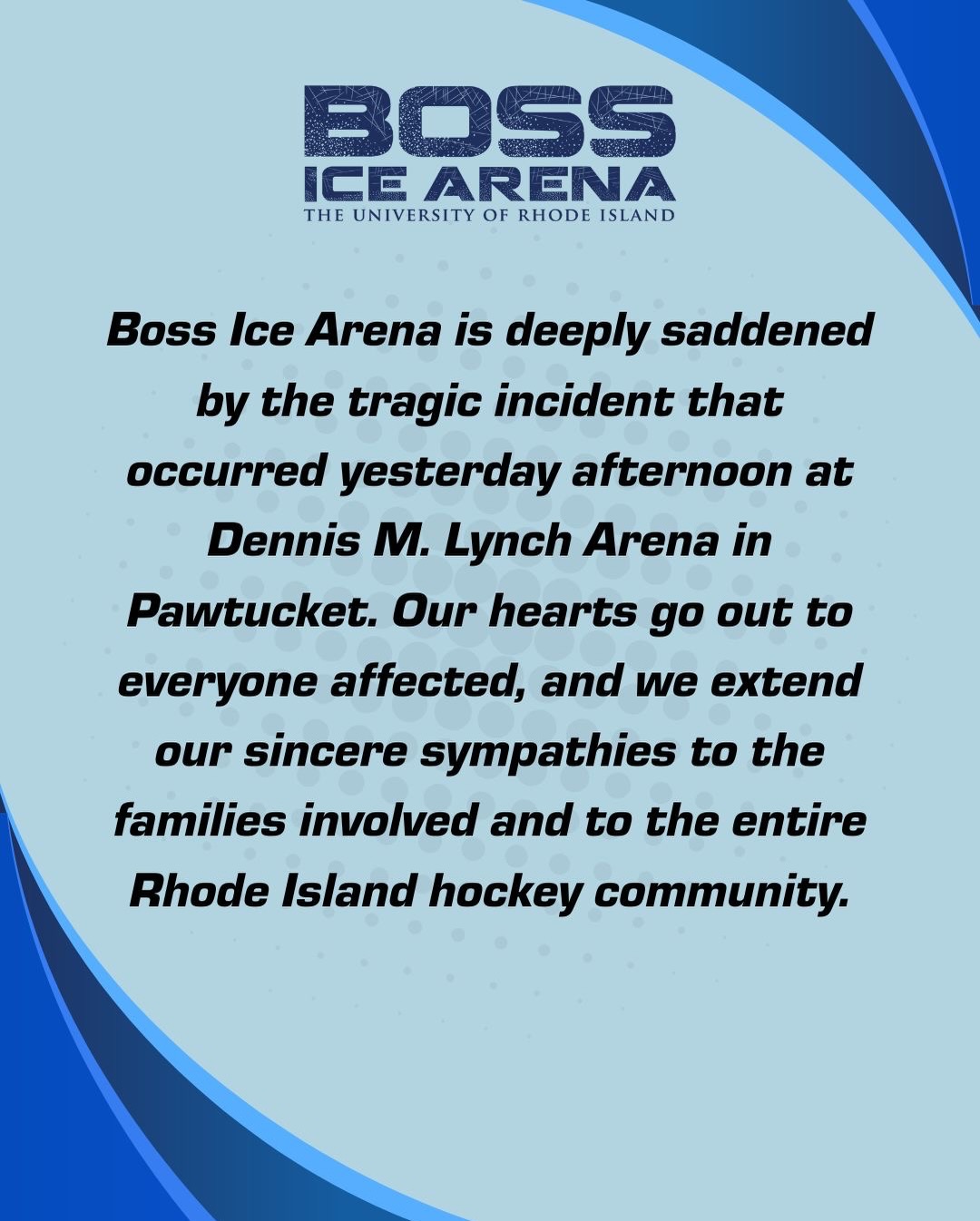 Boss Ice Arena is deeply saddened by the tragic incident that occurred yesterday afternoon at Dennis M. Lynch Arena in Pawtucket. Our hearts go out to everyone affected, and we extend our sincere sympathies to the families involved and to the entire Rhode Island hockey community.