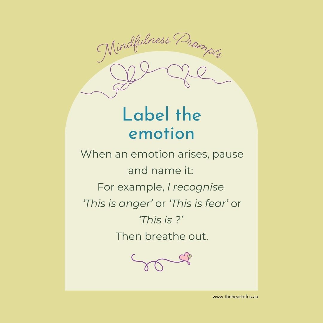Mindfulness Prompts:
LABEL THE EMOTION
When an emotion arises, pause and name it:
For example, I recognise
‘This is anger’ or ‘This is fear’ or
‘This is ?’
Then breathe out.
Karen Curran | The Heart of Us
www.theheartofus.au
and
www.quietwonder.au