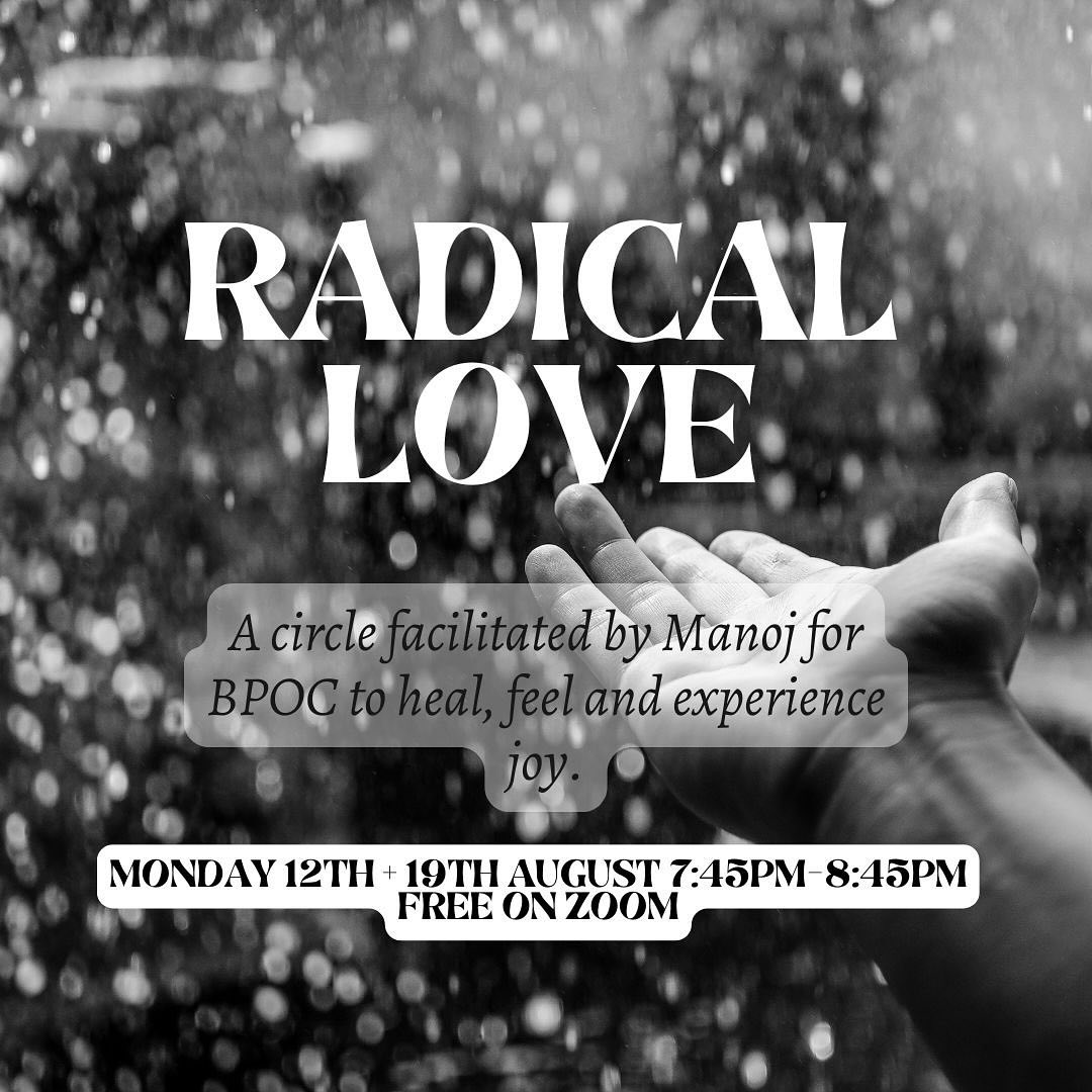 Radical Love
A circle facilitated by Manoj for BPOC and people of the global majority to heal, feel and experience joy.
Monday 12th + 19th August 7:45pm-8:45pm BST live on zoom (free) link in bio
I like you, have been horrified and disgusted by the attack on this country by racists, criminals, nazis and islamophobes, stoking fear into our communities and seeking to tear down the fabric that makes this country “great.” This is something that affects us all, and we should all feel empowered to take action, stand beside those affected and be willing to dismantle white supremacy, especially if you are part of the dominant culture.
Race based stress is trauma that is associated with racial events that are unwelcome and painful. Right now, the trauma that we are suffering is rising along with the shared trauma our parents and grandparents about their experiences over the last 50 years living here. The cycle of race based trauma perpetuating time and time again, is scarring us time and time again.
@drgailparker says “ racial stress is a cumulative experience that is often magnified by the lack of opportunity to recover before the next experience, causing it to be chronic”
The answer is unity, connection, joy, celebration and collective healing.
My wish is that this will be a space of community, inspiration for self care, ritual and one where ultimately we will feel joy and grow unconditional love to those who look like us and the wider world. We will co create and rise together, and see where this journey takes us.
This is radical love. A space for BPOC people to thrive.
These racial affinity groups are spaces with structure which allow us to process, be validated, feel seen with humility and grace with people like you.
No yoga or meditation experience required. Come as you are….
The first two sessions will take place on the next two Mondays at 7:45pm BST via zoom with no cost. With more to come..
Your humble servant
Manoj
Please share and invite anyone who may be interested.
For those of you who are non BPOC/PGM this is an opportunity to uplift and display allyship to these sessions by sharing in your diverse networks.