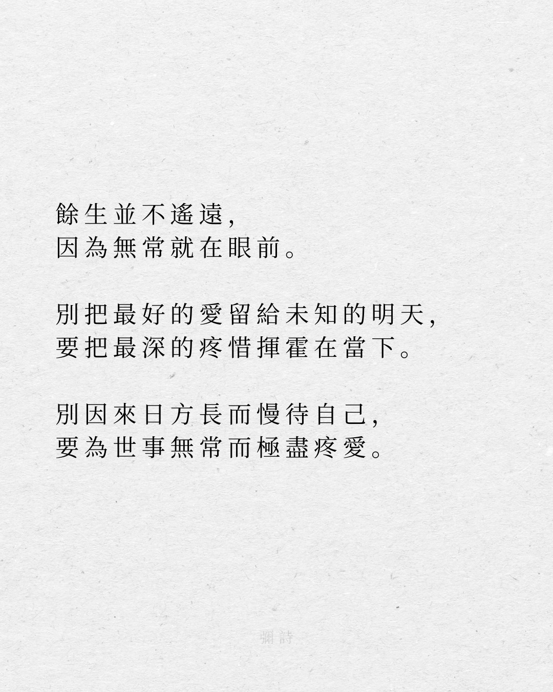 餘生並不遙遠,
因為無常就在眼前。
別把最好的愛留給未知的明天,
要把最深的疼惜揮霍在當下。
別因來日方長而慢待自己,
要為世事無常而極盡疼愛。
--彌詩
