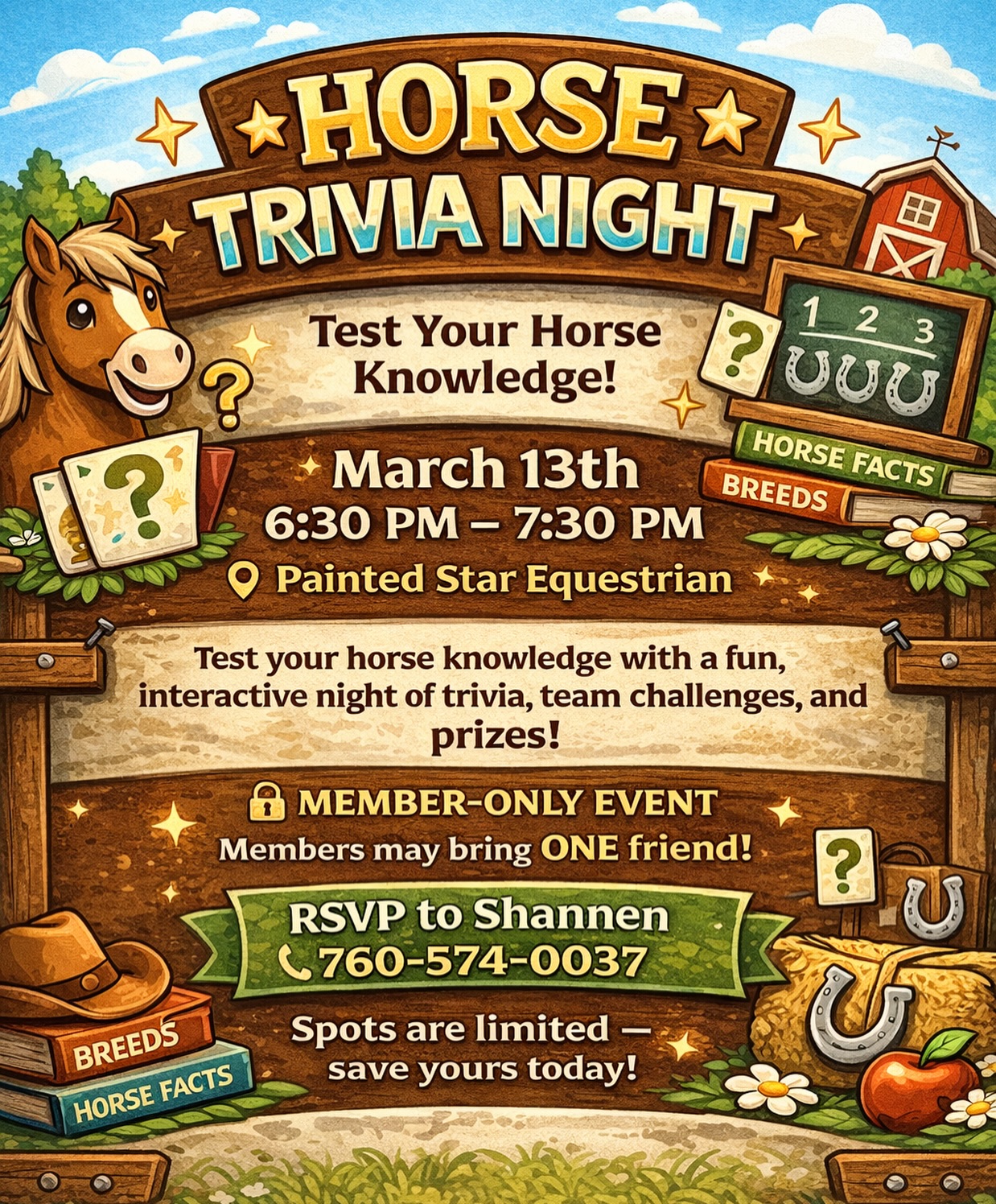 🐴✨ HORSE TRIVIA NIGHT ✨🐴
📅 March 13th
⏰ 6:30 PM – 7:30 PM
📍 Painted Star Equestrian
Test your horse knowledge with a fun, interactive night of trivia, team challenges, and prizes!
🔒 Member-Only Event
Members may bring one friend!
🍪 Snacks Provided
📲 RSVP to Shannen
760-574-0037
Spots are limited — save yours today!