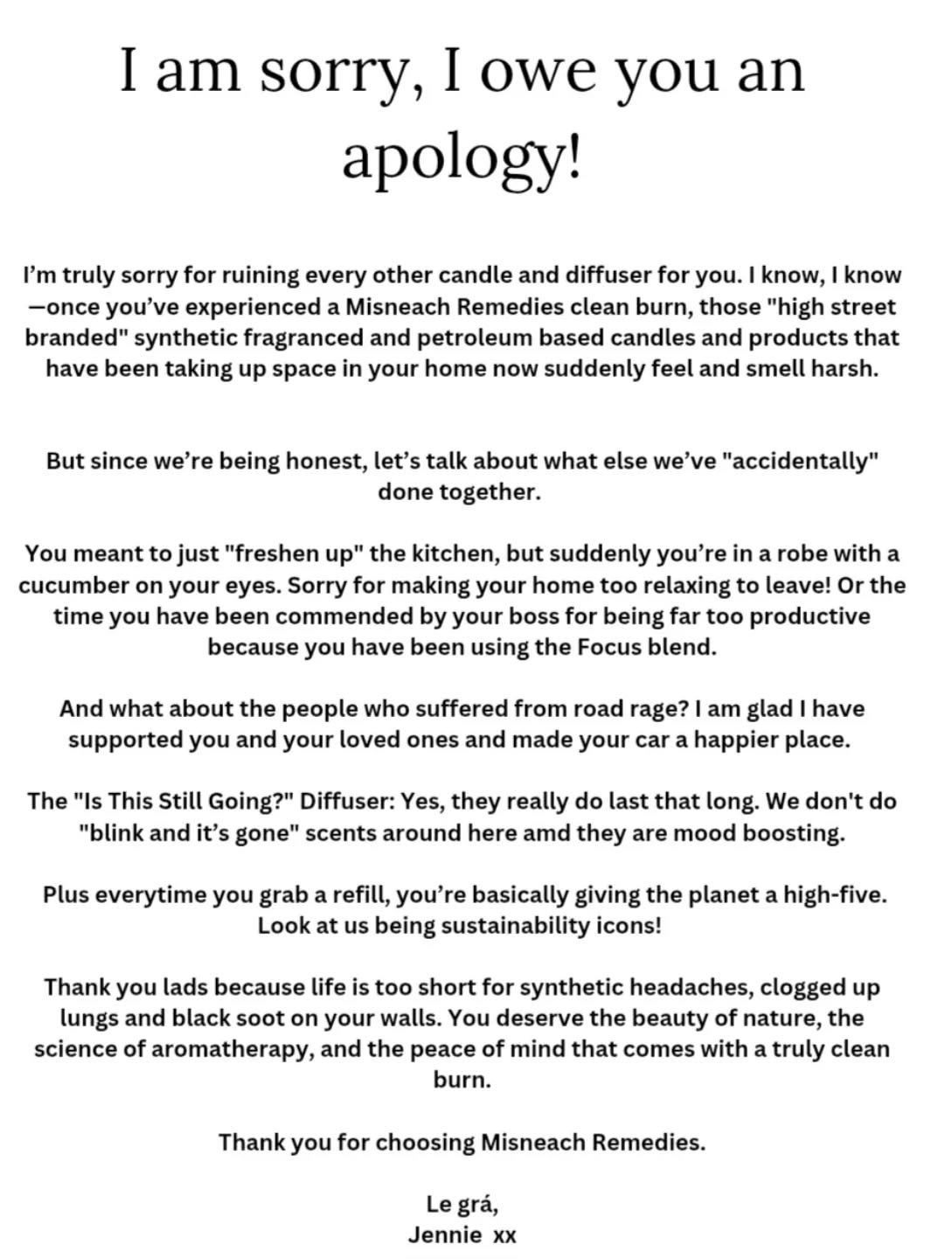 I am so sorry! I owe you an apology!
I’m truly sorry for ruining every other candle and diffuser for you. I know, I know—once you’ve experienced a Misneach Remedies clean burn, those "high street branded" synthetic fragranced and petroleum based candles and products that have been taking up space in your home now suddenly feel and smell harsh.
But since we’re being honest, let’s talk about what else we’ve "accidentally" done together.
You meant to just "freshen up" the kitchen, but suddenly you’re in a robe with a cucumber on your eyes. Sorry for making your home too relaxing to leave! Or the time you have been commended by your boss for being far too productive because you have been using the Focus blend.
And what about the people who suffered from road rage? I am glad I have supported you and your loved ones and made your car a happier place.
The "Is This Still Going?" Diffuser: Yes, they really do last that long. We don't do "blink and it’s gone" scents around here and they are mood boosting.
Plus everytime you grab a refill, you’re basically giving the planet a high-five. Look at us being sustainability icons! 😆 🤣 😂
Thank you lads because life is too short for synthetic headaches, clogged up lungs and black soot on your walls. You deserve the beauty of nature, the science of aromatherapy, and the peace of mind that comes with a truly clean burn.
Thank you for choosing Misneach Remedies.
Le grá,
Jennie xxx
#MisneachRemedies #CleanBurn #AromatherapyMagic #SmallBusinessLove