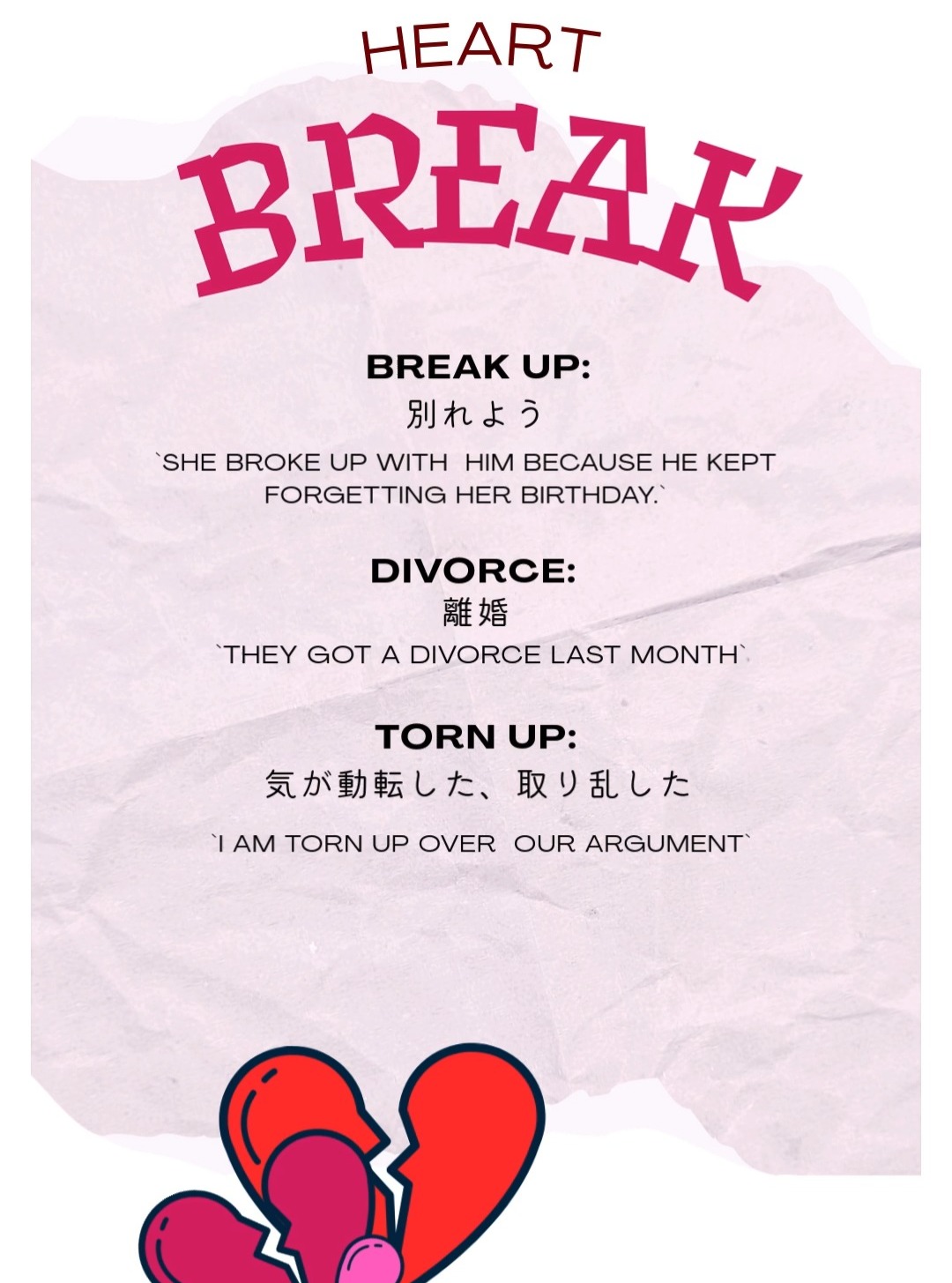 Hope everyone is well!
大丈夫?今日は悲しい言葉ね。
break up: 別れよう:ドラマでよく聞くよ。多くの人が以前、別れを告げられている🥲
divorce: 離婚: あなたの両親は離婚した?
Torn up: 気が動転した、取り乱した: いつになく取り乱した