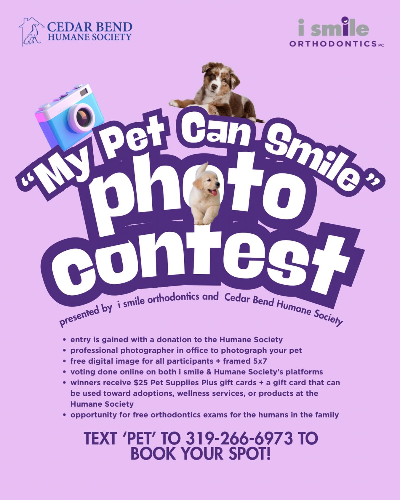 STOP your scroll!🤚🏼
If your pet could smile…would they win?
We are teaming up with Cedar Bend Humane Society for our “My Pet Can Smile” Photo Contest and this is not your average pet photo. Think personality. Think sass. Think that face they make when you open the treat bag!
Here is how it works:
• Make a donation to Cedar Bend Humane Society to enter (monetary or physical)
• Bring your pet to i smile orthodontics for a professional photo session
• Get a free digital image + framed 5x7
• Vote online through both pages
• Winners receive $25 in pet supplies + gift cards that can be used toward adoptions, wellness services or products
• Plus your family has the opportunity for complimentary orthodontic exams
And yes… your pet might become locally famous.🤩
To book your spot, text PET to 319-266-6973 now, before they’re gone!