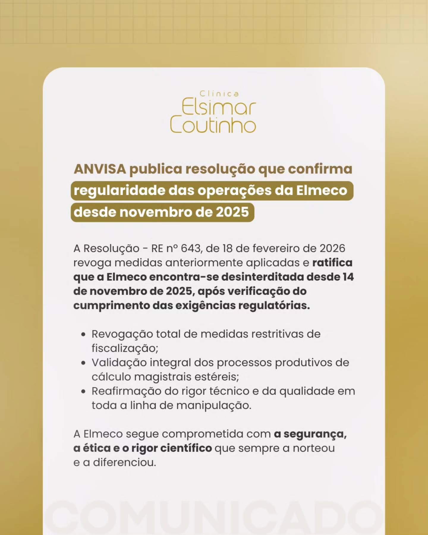 A Anvisa publicou a Resolução RE nº 643 confirmando a regularidade das operações da Elmeco e revogando integralmente as medidas anteriormente aplicadas.
Desde 14 de novembro de 2025, a empresa está oficialmente desinterditada, após a verificação do cumprimento de todas as exigências regulatórias. A decisão também valida os processos produtivos e reafirma o rigor técnico em toda a linha de manipulação.
Seguimos comprometidos com a segurança, a ética e a qualidade que sempre guiaram o nosso trabalho.