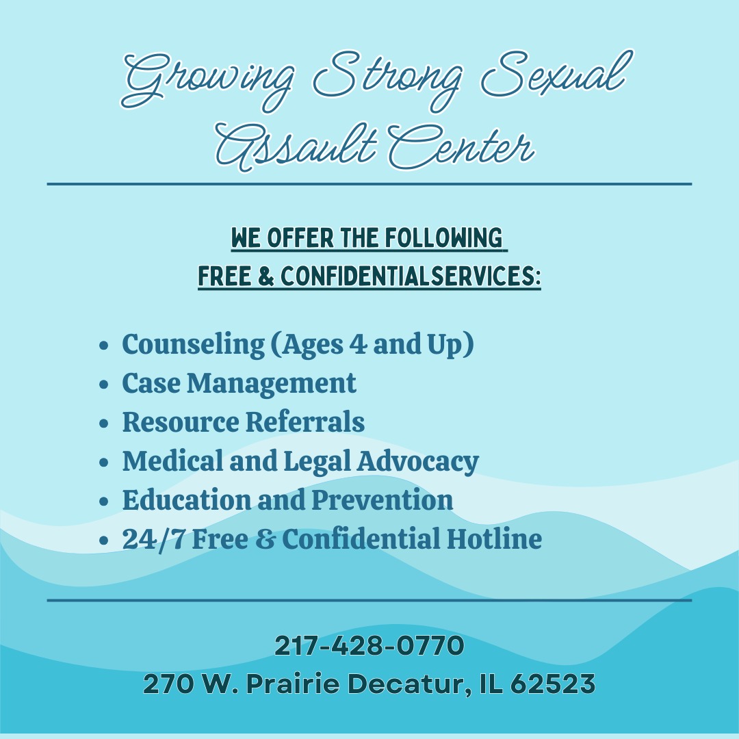 Growing Strong Sexual Assault Center offers a variety of services to support those impacted by sexual violence. If you or someone you know can benefit from our services, call our free and confidential, 24/7 hotline at 217-428-0770. We are here for you!