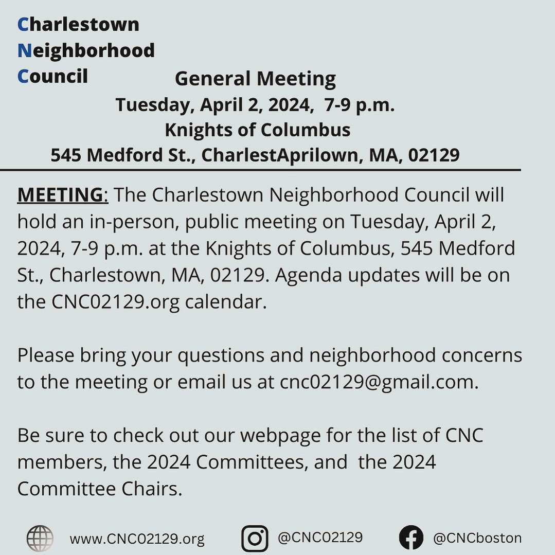 The next Charlestown Neighborhood Council meeting with be held on Tuesday, April 2nd 7-9pm at the Knights of Columbus. See you there!
CNC Meeting, Tuesday, April 2, 2024, 7 p.m. The Charlestown Neighborhood Council will hold an in-person public meeting on Tuesday, April 2, 2024, from 7-9 P.M at the Knights of Columbus, 545 Medford Street, Charlestown.
Agenda: an update from Councilor Coletta and a presentation by Marguerite Wynter, Director of Partnerships & Engagement Now + There. Please bring your questions and neighborhood concerns to the meeting or email us at cnc02129@gmail.com. Check CNC02129.org for calendar and updates.
Marissa Zampino, Community Organizer Mystic River Watershed Association will not be able to attend.