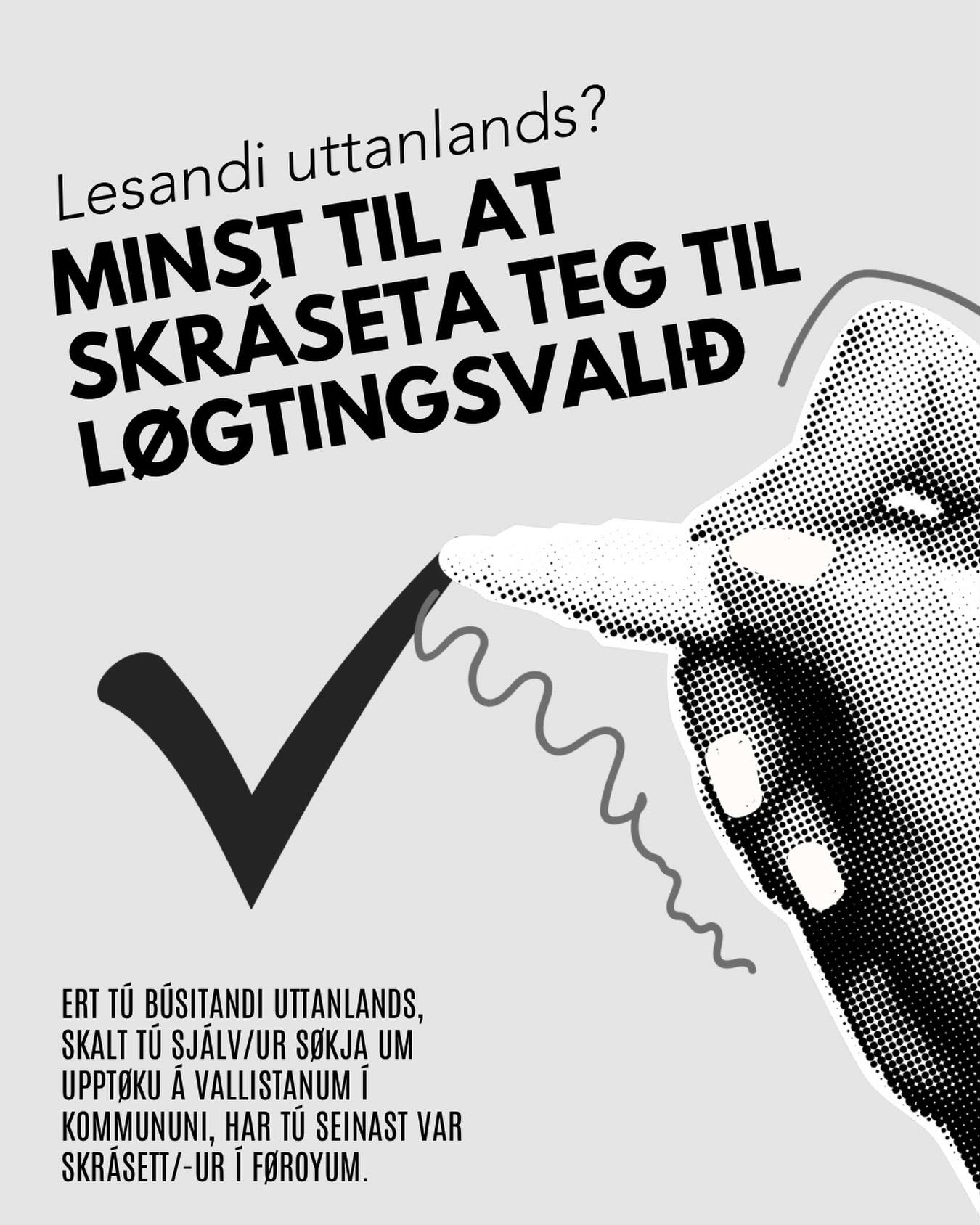 🇫🇴 Lesandi uttanlands? Minst til at skráseta teg til løgtingsvalið
Fyri at atkvøða skalt tú vera á vallistanum. Ert tú búsitandi uttanlands, skalt tú sjálv/ur søkja um upptøku á vallistanum. Tú søkir um upptøku hjá kommununi, har tú seinast var skrásett/-ur í Føroyum.
Tú hevur valrætt, um tú áðrenn fráflyting úr Føroyum hevur verið skrásett/-ur í fólkayvirlitinum í Føroyum í minst 5 ár tilsamans, og samstundis ikki hevur havt tilhald uttan fyri Føroyar í meira enn 8 ár.
Soleiðis greiðir tú atkvøðu:
Vit hava verið í sambandi við fleiri kommunur og stovnar. Mannagongdin er ikki eins í øllum kommunum, og freistir kunnu vera ymiskar.
‼️ Tí mæla vit til, at tú setir teg í samband við kommununa, har tú seinast var skrásett/-ur, fyri at fáa neyvari kunning um freistir og mannagongd.
Her eru nakrir møguleikar:
- Lesandi uttanlands kunnu verða upptikin á vallistanum í kommununi, har tey seinast vóru skrásett í fólkayvirlitinum. Tú kanst søkja um hetta umvegis umsóknarblað ið kommunan letur tær.
- Í summum kommunum ber til at skráseta seg á Vanganum. Tú ritar inn og velur tína kommunu undir tænastuveitarum. Sum nú er, ber hetta til í Eiðis, Fuglafjarðar, Fugloyar, Nes, Runavíkar, Sjóvar, Skúvoyar, Tórshavnar, Vágs og Vestmanna kommunu.
- Tú kanst greiða atkvøðu við brævatkvøðu á sendistovum, føroysku viðskiftastovunum og kommunukontórum.
Tín atkvøða ger mun. Nýt hana!