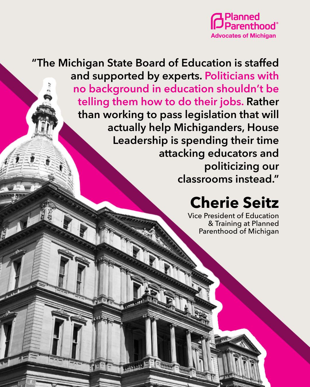 “HB 5364 is yet another example of politicians trying to insert themselves where they’re not needed. If passed, this bill would require both chambers of the Michigan Legislature to approve all changes to statewide education standards before they could take effect. This undermines Michigan sex education laws that already exist and diminishes local school district control on their curriculum approval process.
Unsurprisingly, this bill's introduction comes after the State Board of Education suggested new sex education standards last year. It’s important to note that these standards are not mandates on individual school districts. The standards are merely recommendations on evidence-based best practices for teaching health and sexual education.
The Michigan State Board of Education is staffed and supported by experts. Politicians with no background in education shouldn’t be telling them how to do their jobs. Rather than working to pass legislation that will actually help Michiganders, House leadership is spending their time attacking educators and politicizing our classrooms instead.”
– Cherie Seitz, Vice President of Education and Training, Planned Parenthood of Michigan