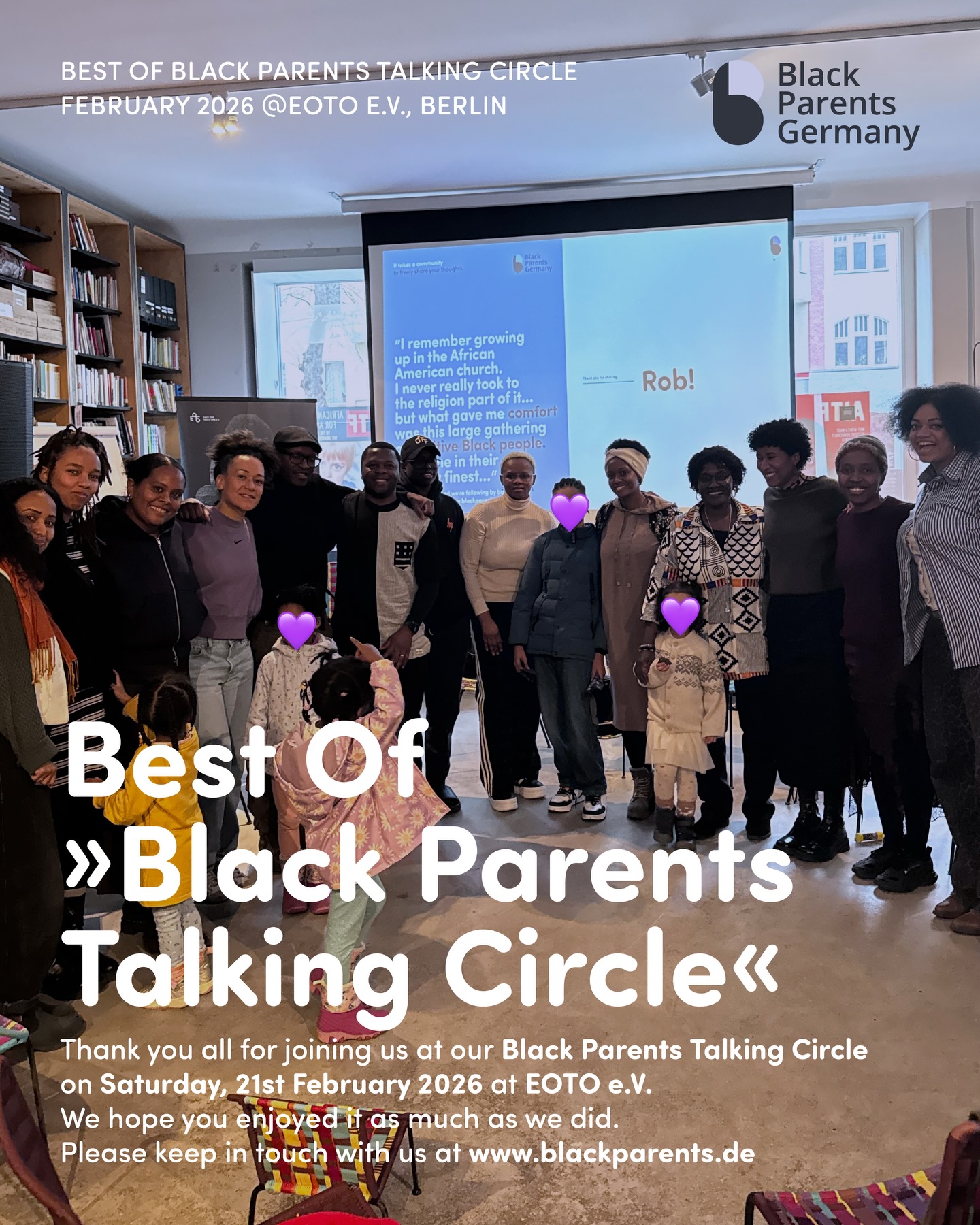 Best Of
»Black Parents Talking Circle«
💜💬🫶🏿🫶🏾🫶🏽
Saturday, 21.02.2026
at EOTO e.V.
–
Dear Black parents, Black grandparents, soon to be Black parents, Black children and young people, and parents of Black children,
Thank you all for participating in our Black Parents Talking Circle at EOTO e.V. We hope you enjoyed it as much as we did.
We experienced a wonderful, mindful and wholesome community afternoon. And we learned a lot by listening to you sharing your thoughts and ideas on building a new community.
Please stay in touch with us at www.blackparents.de. Sign up for our newsletter to be the first to read the latest news from Black Parents Germany, various community events, educational resources, parenting tips, spotlight stories, Q&As, reflections from parents, and many more.
–
Many thanks to Makda Isak for mindfully moderating the event. And many thanks to Afrik'Kidz (@afrik_kidz) for looking after our children during the event. Many thanks also to TEFF ROOTS (@teff_roots) for providing delicious Ethiopian soul food. We appreciate you all very much.
Yours truly,
Black Parents Germany
It takes a community to raise a child.
–
Liebe alle,
tausend Dank, dass ihr an unserem „Black Parents Talking Circle” teilgenommen habt. Wir hoffen, es hat euch genauso gut gefallen wie uns.
Wir haben einen wunderbaren, achtsamen und wertvollen Nachmittag verbracht. Wir haben viel von euren Gedanken und Ideen zum Aufbau einer neuen Gemeinschaft gelernt.
Bitte abonniert unseren Newsletter für die neuesten Nachrichten von Black Parents Germany, Community-Events, Bildungsressourcen, Tipps zur Kindererziehung, Spotlight-Geschichten, Q&As, Reflexionen von Black Parents und vieles mehr.
–
Vielen Dank an Makda Isak für die achtsame Moderation der Veranstaltung. Und vielen Dank an Afrik'Kidz ( @afrik_kidz ) für die Betreuung unserer Kinder und vielen, vielen Dank auch an TEFF ROOTS ( @teff_roots ) für das köstliche äthiopische Soulfood. Wir schätzen euch alle sehr.
Eure
Black Parents Germany
It takes a community to raise a child
-
#BlackParentsGermany #ItTakesACommunityToRaiseAChild #BlackParentsTalkingCircle