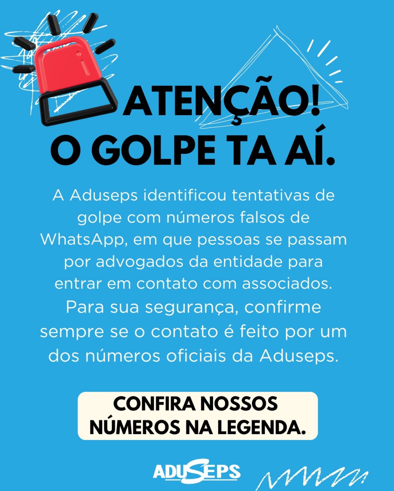 ☎️Para sua segurança, confirme sempre se o contato foi realizado por um dos números oficiais da Aduseps.
📞 Canais oficiais da Aduseps
Jurídico
(81) 9.9838-2567
(81) 3139-8501
Plantão
(81) 9.9838-2275
Financeiro
(81) 9.9667-8141
(81) 9.9605-0288
(81) 9.9838-2156
⚠️ Em caso de dúvida, procure sempre um dos canais oficiais da Aduseps.
Aduseps – Lutando pelos seus direitos, garantindo sua saúde.