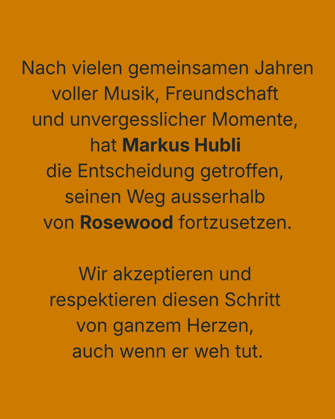 Nach vielen gemeinsamen Jahren voller Musik, Freundschaft und unvergesslicher Momente hat @markushubli die Entscheidung getroffen, seinen Weg ausserhalb von Rosewood fortzusetzen.
Wir akzeptieren und respektieren diesen Schritt von ganzem Herzen, auch wenn er weh tut.
Was bleibt, ist tiefe Dankbarkeit.
Dankbarkeit für die gemeinsame Zeit, für seine Leidenschaft, seine Kreativität, seine Gedanken, seine Musik – und für all die Erinnerungen, die uns niemand nehmen kann. Kusi wird immer ein Teil der Geschichte von Rosewood bleiben. Gemeinsam haben wir Songs erschaffen, Nächte im Proberaum verbracht, Bühnen erlebt, Höhen gefeiert und Tiefen durchstanden. Wir haben gelacht, diskutiert, gehofft und geträumt. All das hat Rosewood geprägt – und all das trägt auch Kusis Handschrift.
Lieber Kusi, wir wünschen Dir von Herzen alles Gute für die Zukunft – persönlich wie musikalisch.
Rosewood wird weiter bestehen.
Die Live-Konzerte sind nicht in Gefahr und wir werden wie gewohnt die Bühne rocken.
Danke an euch alle, die uns begleiten, unterstützen und diesen Weg mit uns gehen.
Herzlichst
Martina, Mariano, Dominik & Cyrill