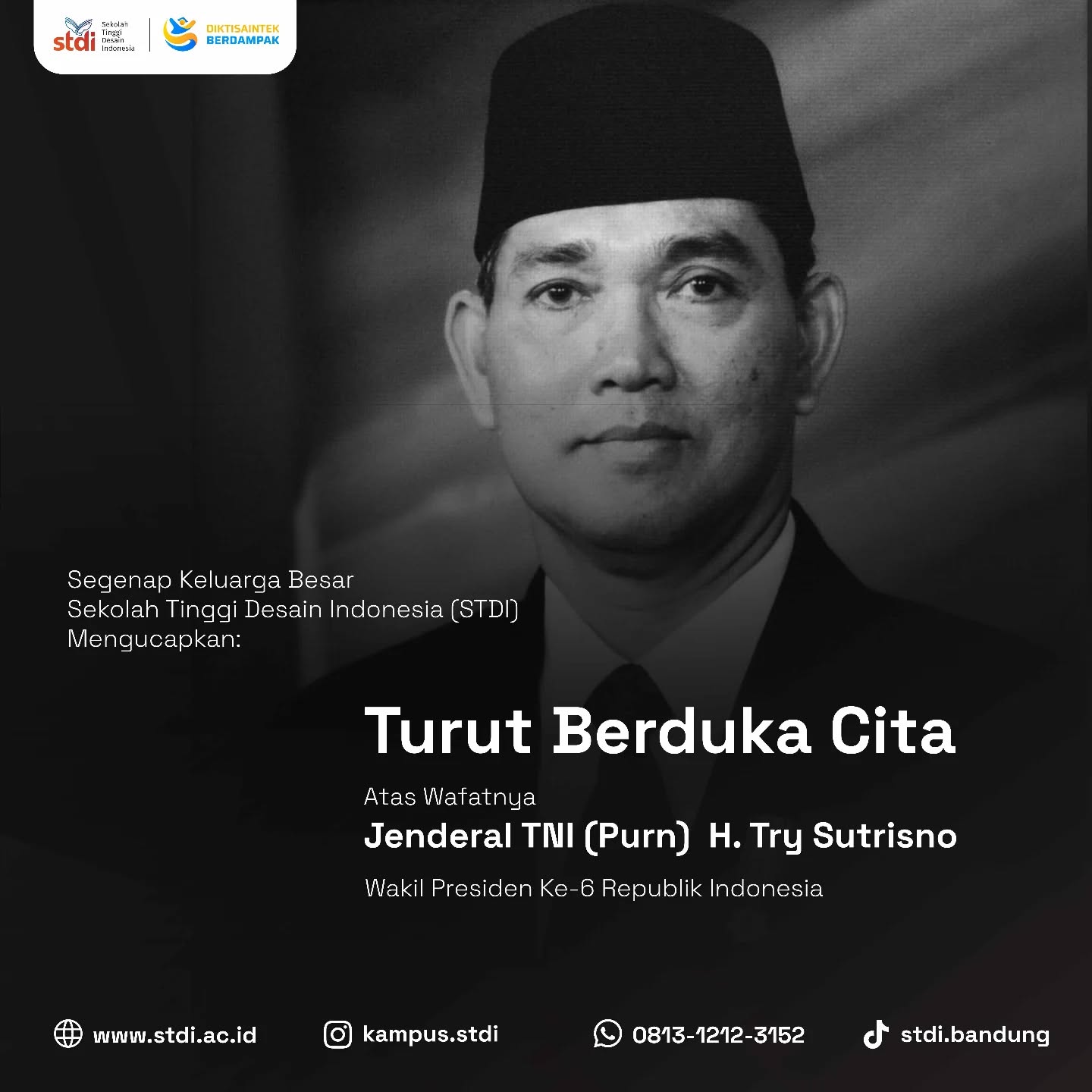 Segenap Keluarga Besar Sekolah Tinggi Desain Indonesia (STDI) menyampaikan turut berduka cita yang sedalam-dalamnya atas wafatnya Try Sutrisno, Jenderal TNI (Purn.) H. Try Sutrisno, Wakil Presiden ke-6 Republik Indonesia.
Semoga almarhum mendapatkan tempat terbaik di sisi Tuhan Yang Maha Esa, serta keluarga yang ditinggalkan diberikan kekuatan, ketabahan, dan keikhlasan dalam menghadapi masa duka ini.
Dedikasi dan pengabdian beliau kepada bangsa dan negara akan senantiasa menjadi teladan serta tercatat dalam sejarah perjalanan Republik Indonesia.