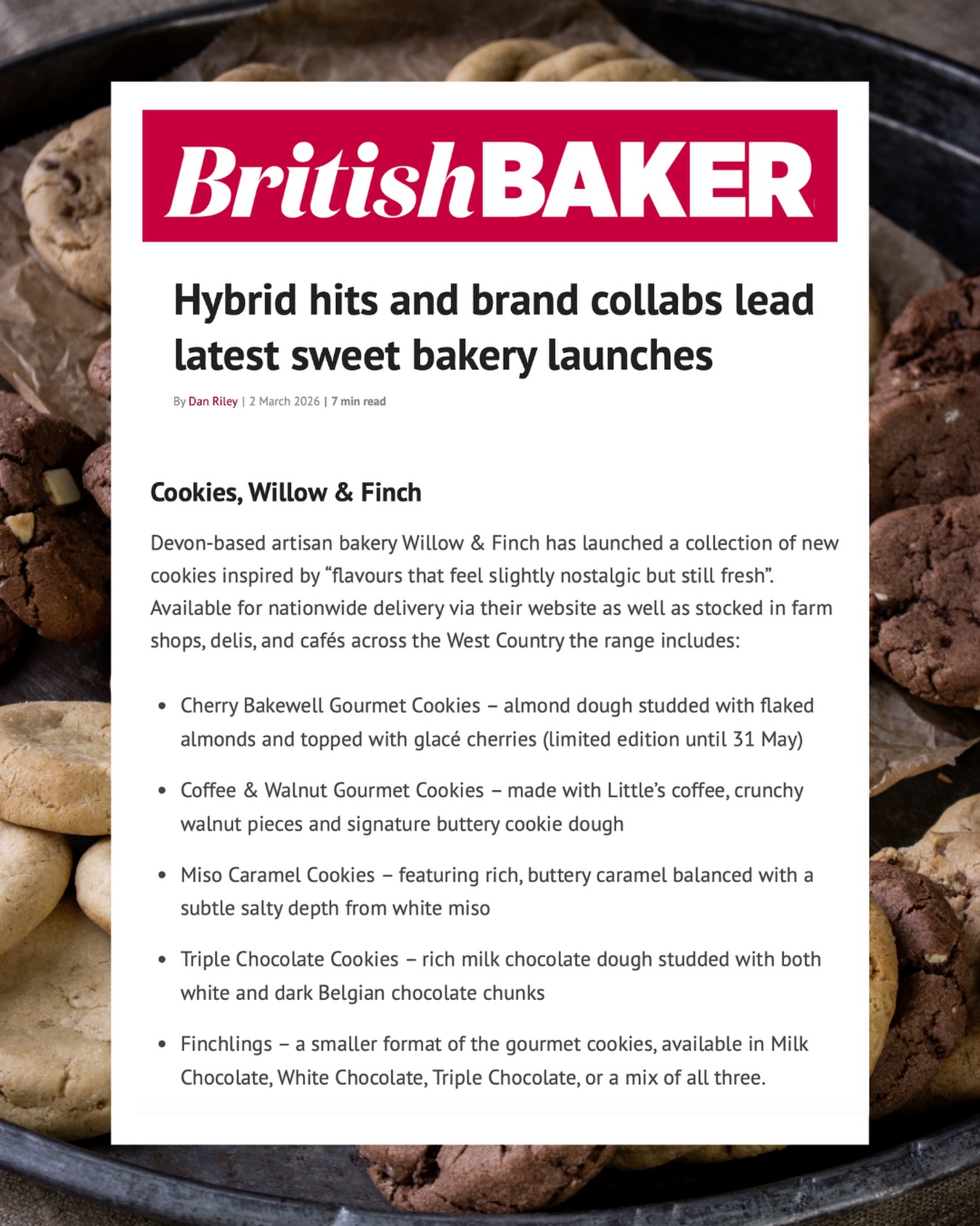We were so pleased to spot our name (and cookies!) featured by @britishbaker this week, alongside some seriously well-known names in the industry. To see our small, family-run artisan bakery listed alongside brands like @marksandspencerfood @crosstown @creamscafeuk @doughlicious_dough @krispykremeuk, is wonderful.
We’re incredibly proud to be rubbing shoulders with such established and innovative brands, while still doing things the Willow & Finch way - baking in small batches, using quality ingredients, and keeping everything close to home.
A big thank you to everyone who has supported us along the way - every order, every stockist, every kind word has helped us get us here!