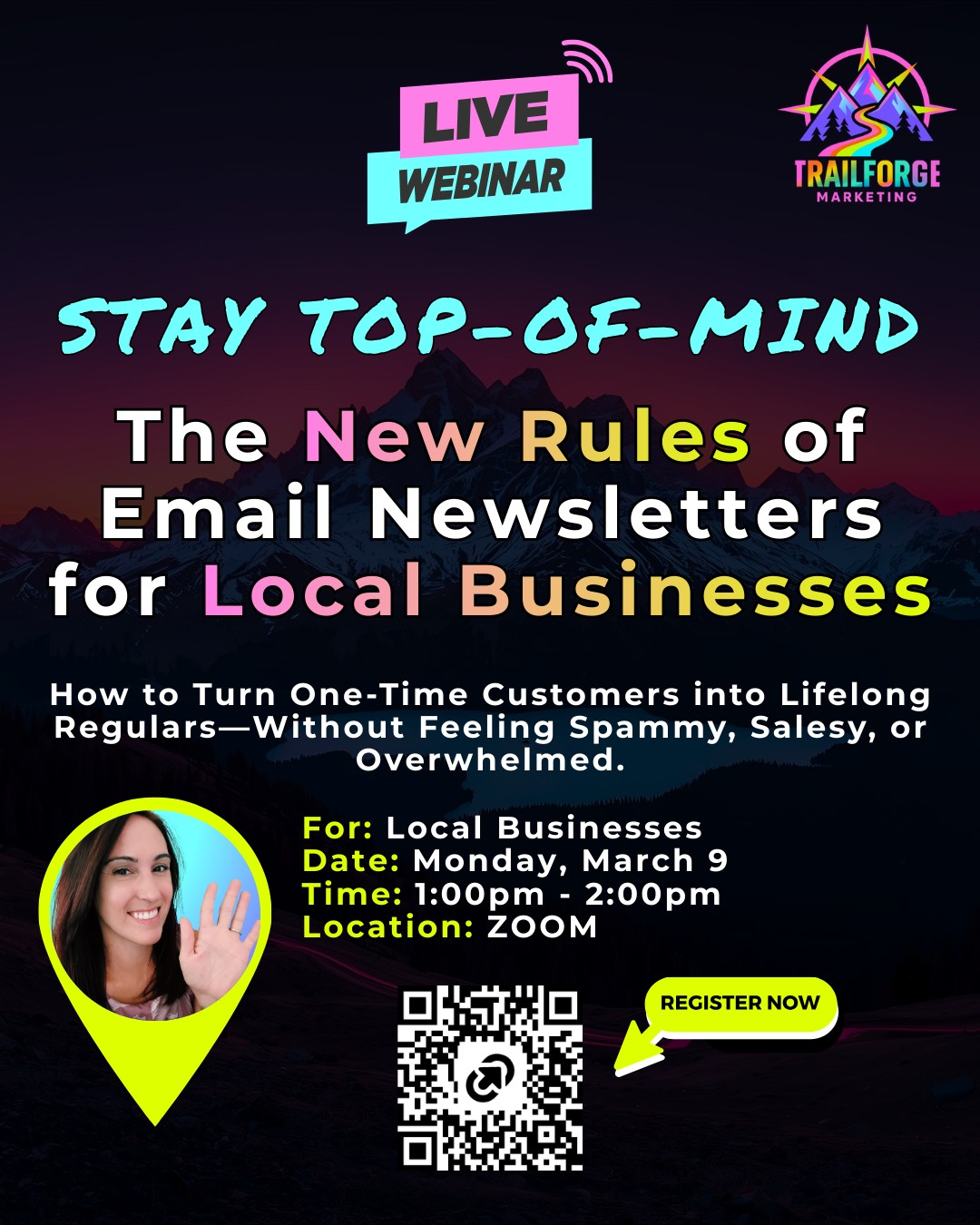Email marketing for local businesses isn't what it used to be.
The old playbook—constant promotions, daily blasts, aggressive sales tactics—doesn't work anymore.
Customers are smarter, inboxes are fuller, and small businesses are getting left behind trying to copy strategies built for big brands.
If you want to know what's changed in 2026 and how you can use email as a simple lever you can pull to BOOST traffic to your business.
Then join me MONDAY, March 9 on Zoom for a FREE Training.
1:00-2:00 EST: ZOOM Register on my website, on the QR code in the image or at the link below:
https://www.trailforgemarketing.com/event-details/stay-top-of-mind-the-new-rules-of-email-newsletters-for-local-businesses
The businesses winning repeat customers aren't the ones emailing the most.
They're the ones staying visible in the right way—with the right balance, the right frequency, and the right approach.
It's time you learned how, before another slow month catches you off-guard...