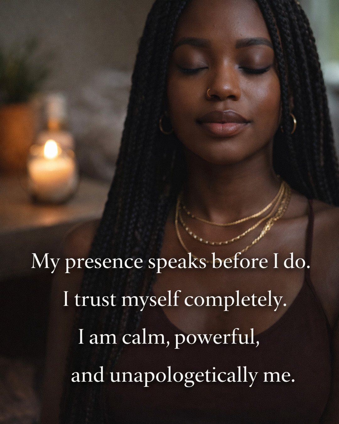 My presence speaks before I do.
I trust myself completely.
I am calm, powerful, and unapologetically me.