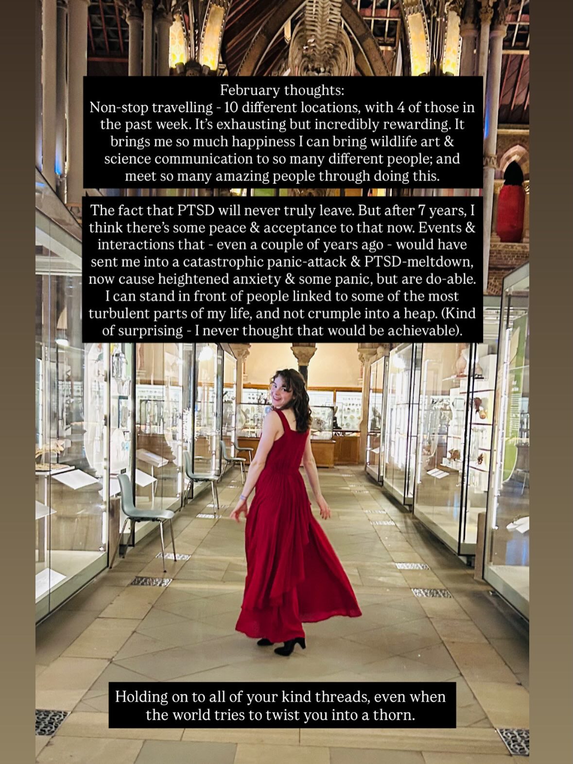 February thoughts :
Non-stop travelling - 10 different locations, with 4 of those in the past week. It’s exhausting but incredibly rewarding. It brings me so much happiness I can bring wildlife art & science communication to so many different people; and meet so many amazing people through doing this.
The fact that PTSD will never truly leave. But after 7 years, I think there’s some peace & acceptance to that now. Events & interactions that - even a couple of years ago - would have sent me into a catastrophic panic-attack & PTSD-meltdown, now cause heightened anxiety & some panic, but are do-able.
I can stand in front of people linked to some of the most turbulent parts of my life, and not crumple into a heap. (Kind of surprising - I never thought that would be achievable).
Holding on to all of your kind threads, even when the world tries to twist you into a thorn.
.
P.s. I’m all good ! I just wanted to share some thoughts & expriences ! ❤️🩹
.
.
.
#scicomm #ptsd #artist #writer #recap